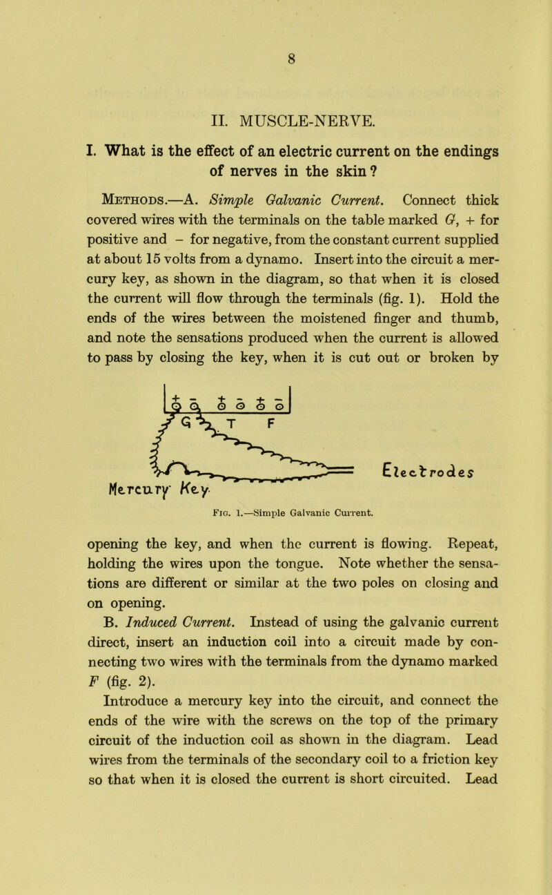 II. MUSCLE-NERVE. I. What is the effect of an electric current on the endings of nerves in the skin? Methods.—A. Simple Galvanic Current. Connect thick covered wires with the terminals on the table marked G, + for positive and - for negative, from the constant current supplied at about 15 volts from a dynamo. Insert into the circuit a mer- cury key, as shown in the diagram, so that when it is closed the current will flow through the terminals (fig. 1). Hold the ends of the wires between the moistened finger and thumb, and note the sensations produced when the current is allowed to pass by closing the key, when it is cut out or broken by Elect rodes opening the key, and when the current is flowing. Repeat, holding the wires upon the tongue. Note whether the sensa- tions are different or similar at the two poles on closing and on opening. B. Induced Current. Instead of using the galvanic current direct, insert an induction coil into a circuit made by con- necting two wires with the terminals from the dynamo marked F (fig. 2). Introduce a mercury key into the circuit, and connect the ends of the wire with the screws on the top of the primary circuit of the induction coil as shown in the diagram. Lead wires from the terminals of the secondary coil to a friction key so that when it is closed the current is short circuited. Lead