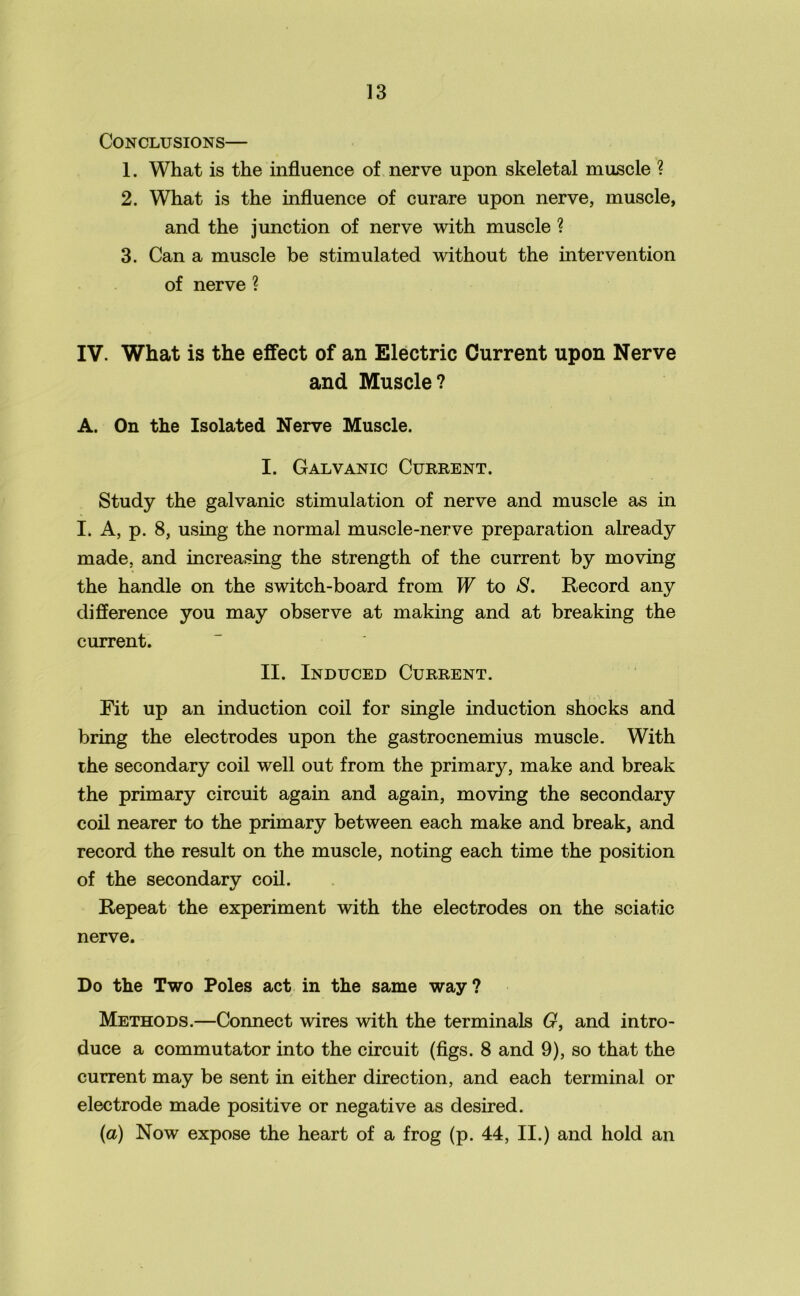 Conclusions— 1. What is the influence of nerve upon skeletal muscle ? 2. What is the influence of curare upon nerve, muscle, and the junction of nerve with muscle ? 3. Can a muscle be stimulated without the intervention of nerve ? IV. What is the effect of an Electric Current upon Nerve and Muscle? A. On the Isolated Nerve Muscle. I. Galvanic Current. Study the galvanic stimulation of nerve and muscle as in I. A, p. 8, using the normal muscle-nerve preparation already made, and increasing the strength of the current by moving the handle on the switch-board from W to S. Record any difference you may observe at making and at breaking the current. II. Induced Current. Fit up an induction coil for single induction shocks and bring the electrodes upon the gastrocnemius muscle. With the secondary coil well out from the primar}^ make and break the primary circuit again and again, moving the secondary coil nearer to the primary between each make and break, and record the result on the muscle, noting each time the position of the secondary coil. Repeat the experiment with the electrodes on the sciatic nerve. Do the Two Poles act in the same way? Methods.—Connect wires with the terminals G, and intro- duce a commutator into the circuit (figs. 8 and 9), so that the current may be sent in either direction, and each terminal or electrode made positive or negative as desired. (a) Now expose the heart of a frog (p. 44, II.) and hold an