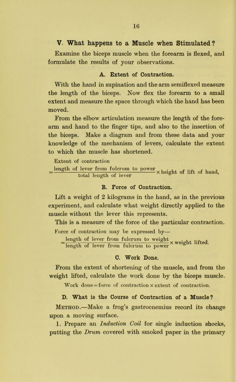 V. What happens to a Muscle when Stimulated ? Examine the biceps muscle when the forearm is flexed, and formulate the results of your observations. A. Extent of Contraction. With the hand in supination and the arm semiflexed measure the length of the biceps. Now flex the forearm to a small extent and measure the space through which the hand has been moved. From the elbow articulation measure the length of the fore- arm and hand to the finger tips, and also to the insertion of the biceps. Make a diagram and from these data and your knowledge of the mechanism of levers, calculate the extent to which the muscle has shortened. Extent of contraction length of lever from fulcrum to power total length of lever x height of lift of hand, B. Force of Contraction. Lift a weight of 2 kilograms in the hand, as in the previous experiment, and calculate what weight directly applied to the muscle without the lever this represents. This is a measure of the force of the particular contraction. Force of contraction may be expressed by— length of lever from fulcrum to weight . = i——p—i £ £-i 1 —x weight lifted. length of lever from fulcrum to power C. Work Done. From the extent of shortening of the muscle, and from the weight lifted, calculate the work done by the biceps muscle. Work done = force of contraction x extent of contraction. D. What is the Course of Contraction of a Muscle? Method.—Make a frog’s gastrocnemius record its change upon a moving surface. 1. Prepare an Induction Coil for single induction shocks, putting the Drum covered with smoked paper in the primary