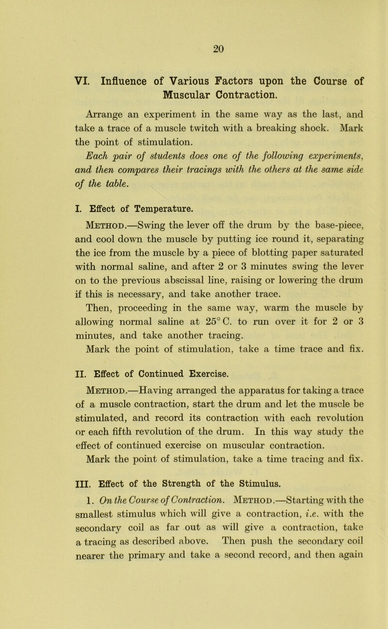 VI. Influence of Various Factors upon the Course of Muscular Contraction. Arrange an experiment in the same way as the last, and take a trace of a muscle twitch with a breaking shock. Mark the point of stimulation. Each pair of students does one of the following experiments, and then compares their tracings with the others at the same side of the table. I. Effect of Temperature. Method.—Swing the lever off the drum by the base-piece, and cool down the muscle by putting ice round it, separating the ice from the muscle by a piece of blotting paper saturated with normal saline, and after 2 or 3 minutes swing the lever on to the previous abscissal line, raising or lowering the drum if this is necessary, and take another trace. Then, proceeding in the same way, warm the muscle by allowing normal saline at 25° C. to run over it for 2 or 3 minutes, and take another tracing. Mark the point of stimulation, take a time trace and fix. II. Effect of Continued Exercise. Method.—Having arranged the apparatus for taking a trace of a muscle contraction, start the drum and let the muscle be stimulated, and record its contraction with each revolution or each fifth revolution of the drum. In this way study the effect of continued exercise on muscular contraction. Mark the point of stimulation, take a time tracing and fix. III. Effect of the Strength of the Stimulus. 1. On the Course of Contraction. Method .—Starting with the smallest stimulus which will give a contraction, i.e. with the secondary coil as far out as will give a contraction, take a tracing as described above. Then push the secondary coil nearer the primary and take a second record, and then again