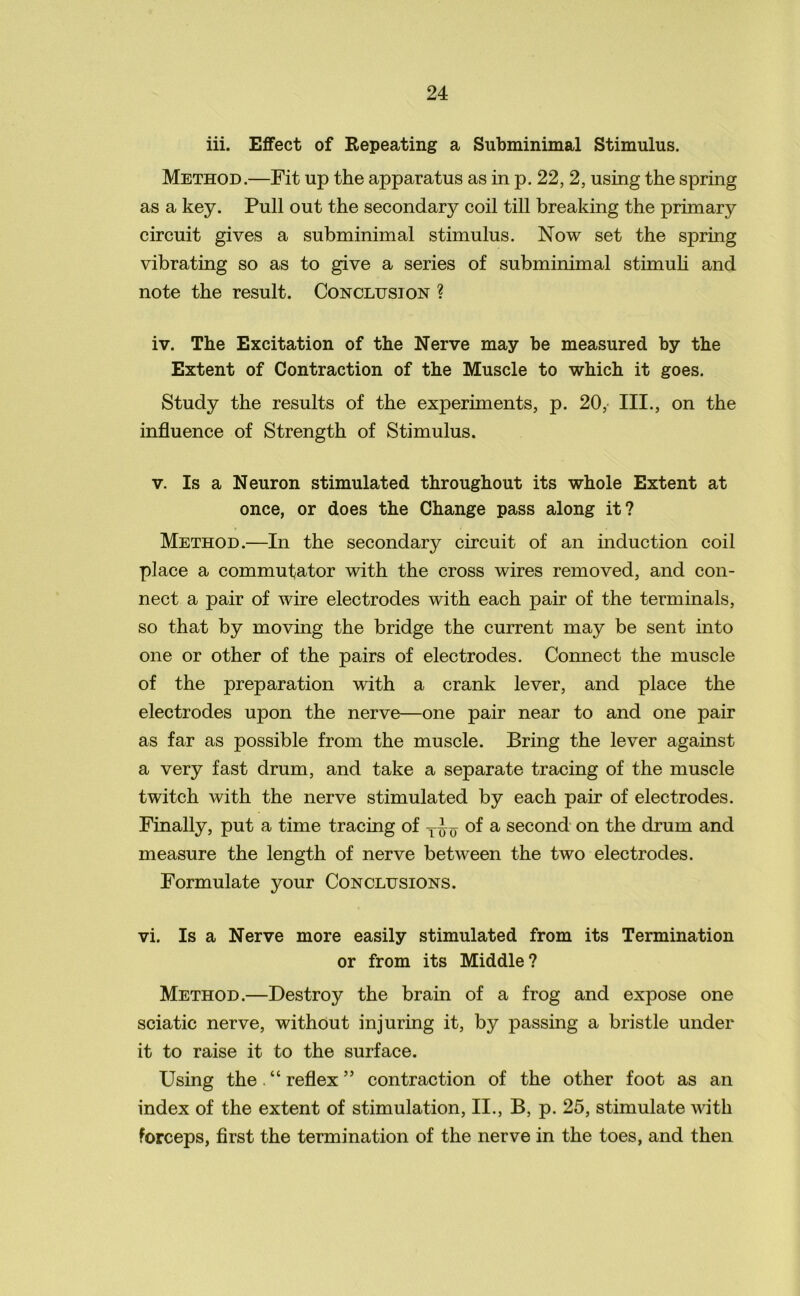 iii. Effect of Repeating a Subminimal Stimulus. Method.—Fit up the apparatus as in p. 22, 2, using the spring as a key. Pull out the secondary coil till breaking the primary circuit gives a subminimal stimulus. Now set the spring vibrating so as to give a series of subminimal stimuli and note the result. Conclusion ? iv. The Excitation of the Nerve may be measured by the Extent of Contraction of the Muscle to which it goes. Study the results of the experiments, p. 20, III., on the influence of Strength of Stimulus. v. Is a Neuron stimulated throughout its whole Extent at once, or does the Change pass along it? Method.—In the secondary circuit of an induction coil place a commutator with the cross wires removed, and con- nect a pair of wire electrodes with each pair of the terminals, so that by moving the bridge the current may be sent into one or other of the pairs of electrodes. Connect the muscle of the preparation with a crank lever, and place the electrodes upon the nerve—one pair near to and one pair as far as possible from the muscle. Bring the lever against a very fast drum, and take a separate tracing of the muscle twitch with the nerve stimulated by each pair of electrodes. Finally, put a time tracing of of a second on the drum and measure the length of nerve between the two electrodes. Formulate your Conclusions. vi. Is a Nerve more easily stimulated from its Termination or from its Middle? Method.—Destroy the brain of a frog and expose one sciatic nerve, without injuring it, by passing a bristle under it to raise it to the surface. Using the . “ reflex ” contraction of the other foot as an index of the extent of stimulation, II., B, p. 25, stimulate with forceps, first the termination of the nerve in the toes, and then