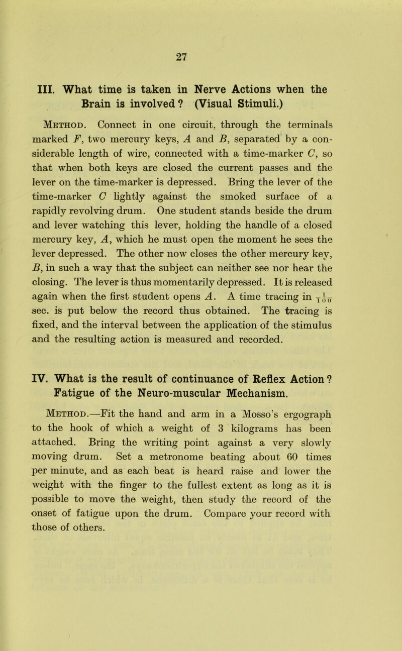III. What time is taken in Nerve Actions when the Brain is involved? (Visual Stimuli.) Method. Connect in one circuit, through the terminals marked F, two mercury keys, A and B, separated by a con- siderable length of wire, connected with a time-marker C, so that when both keys are closed the current passes and the lever on the time-marker is depressed. Bring the lever of the time-marker C lightly against the smoked surface of a rapidly revolving drum. One student stands beside the drum and lever watching this lever, holding the handle of a closed mercury key, A, which he must open the moment he sees the lever depressed. The other now closes the other mercury key, B, in such a way that the subject can neither see nor hear the closing. The lever is thus momentarily depressed. It is released again when the first student opens A. A time tracing in T(^ sec. is put below the record thus obtained. The tracing is fixed, and the interval between the application of the stimulus and the resulting action is measured and recorded. IV. What is the result of continuance of Reflex Action ? Fatigue of the Neuro-muscular Mechanism. Method.—Fit the hand and arm in a Mosso’s ergograph to the hook of which a weight of 3 kilograms has been attached. Bring the writing point against a very slowly moving drum. Set a metronome beating about 60 times per minute, and as each beat is heard raise and lower the weight with the finger to the fullest extent as long as it is possible to move the weight, then study the record of the onset of fatigue upon the drum. Compare your record with those of others.