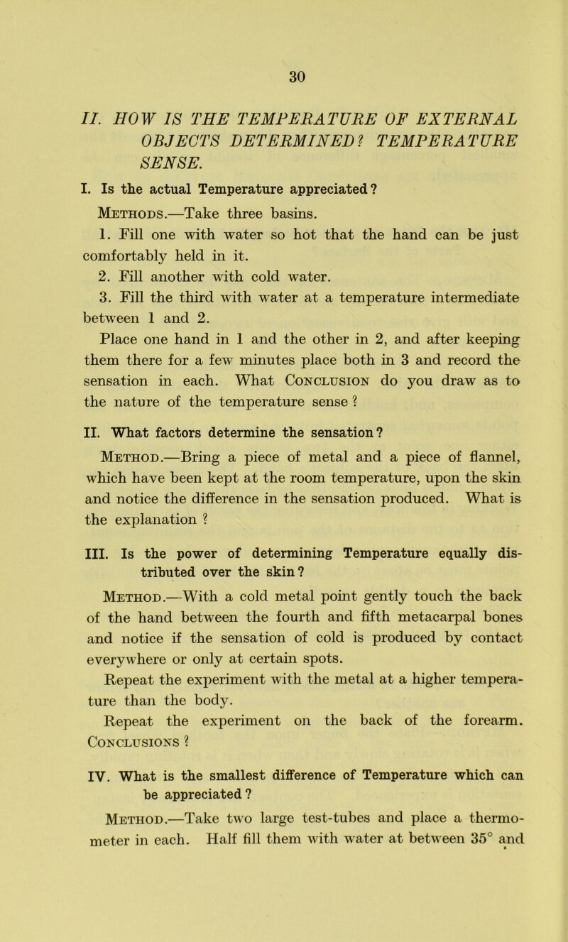 II. HOW IS THE TEMPERATURE OF EXTERNAL OBJECTS DETERMINED? TEMPERATURE SENSE. I. Is the actual Temperature appreciated? Methods.—Take three basins. 1. Fill one with water so hot that the hand can be just comfortably held in it. 2. Fill another with cold water. 3. Fill the third with water at a temperature intermediate between 1 and 2. Place one hand in 1 and the other in 2, and after keeping them there for a few minutes place both in 3 and record the sensation in each. What Conclusion do you draw as to the nature of the temperature sense ? II. What factors determine the sensation? Method.—Bring a piece of metal and a piece of flannel, which have been kept at the room temperature, upon the skin and notice the difference in the sensation produced. What is the explanation ? III. Is the power of determining Temperature equally dis- tributed over the skin? Method.—With a cold metal point gently touch the back of the hand between the fourth and fifth metacarpal bones and notice if the sensation of cold is produced by contact everywhere or only at certain spots. Repeat the experiment with the metal at a higher tempera- ture than the body. Repeat the experiment on the back of the forearm. Conclusions ? IV. What is the smallest difference of Temperature which can be appreciated ? Method.—Take two large test-tubes and place a thermo- meter in each. Half fill them with water at between 35° and