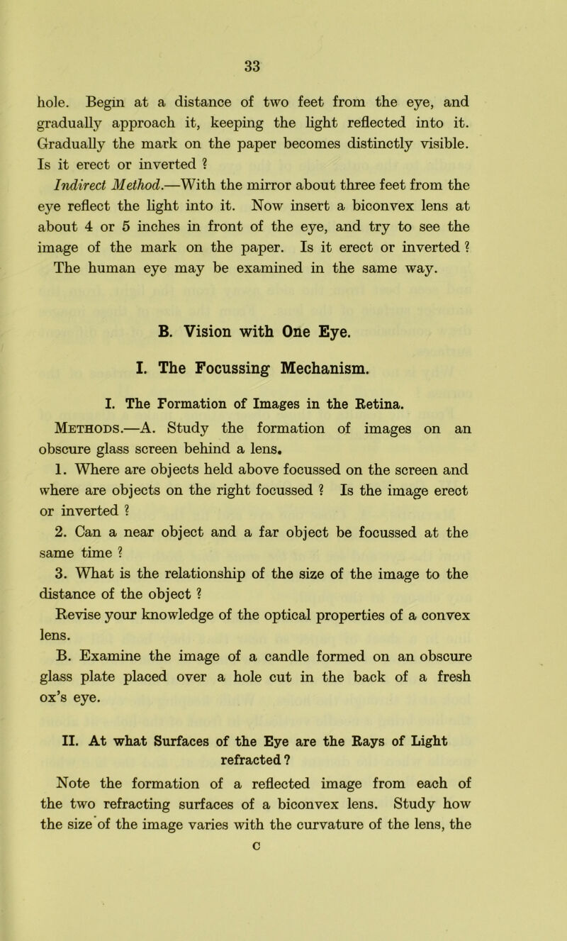 hole. Begin at a distance of two feet from the eye, and gradually approach it, keeping the light reflected into it. Gradually the mark on the paper becomes distinctly visible. Is it erect or inverted ? Indirect Method.—With the mirror about three feet from the eye reflect the light into it. Now insert a biconvex lens at about 4 or 5 inches in front of the eye, and try to see the image of the mark on the paper. Is it erect or inverted ? The human eye may be examined in the same way. B. Vision with One Eye. I. The Focussing Mechanism. I. The Formation of Images in the Retina. Methods.—A. Study the formation of images on an obscure glass screen behind a lens. 1. Where are objects held above focussed on the screen and where are objects on the right focussed ? Is the image erect or inverted ? 2. Can a near object and a far object be focussed at the same time ? 3. What is the relationship of the size of the image to the distance of the object ? Revise your knowledge of the optical properties of a convex lens. B. Examine the image of a candle formed on an obscure glass plate placed over a hole cut in the back of a fresh ox’s eye. II. At what Surfaces of the Eye are the Rays of Light refracted ? Note the formation of a reflected image from each of the two refracting surfaces of a biconvex lens. Study how the size of the image varies with the curvature of the lens, the c