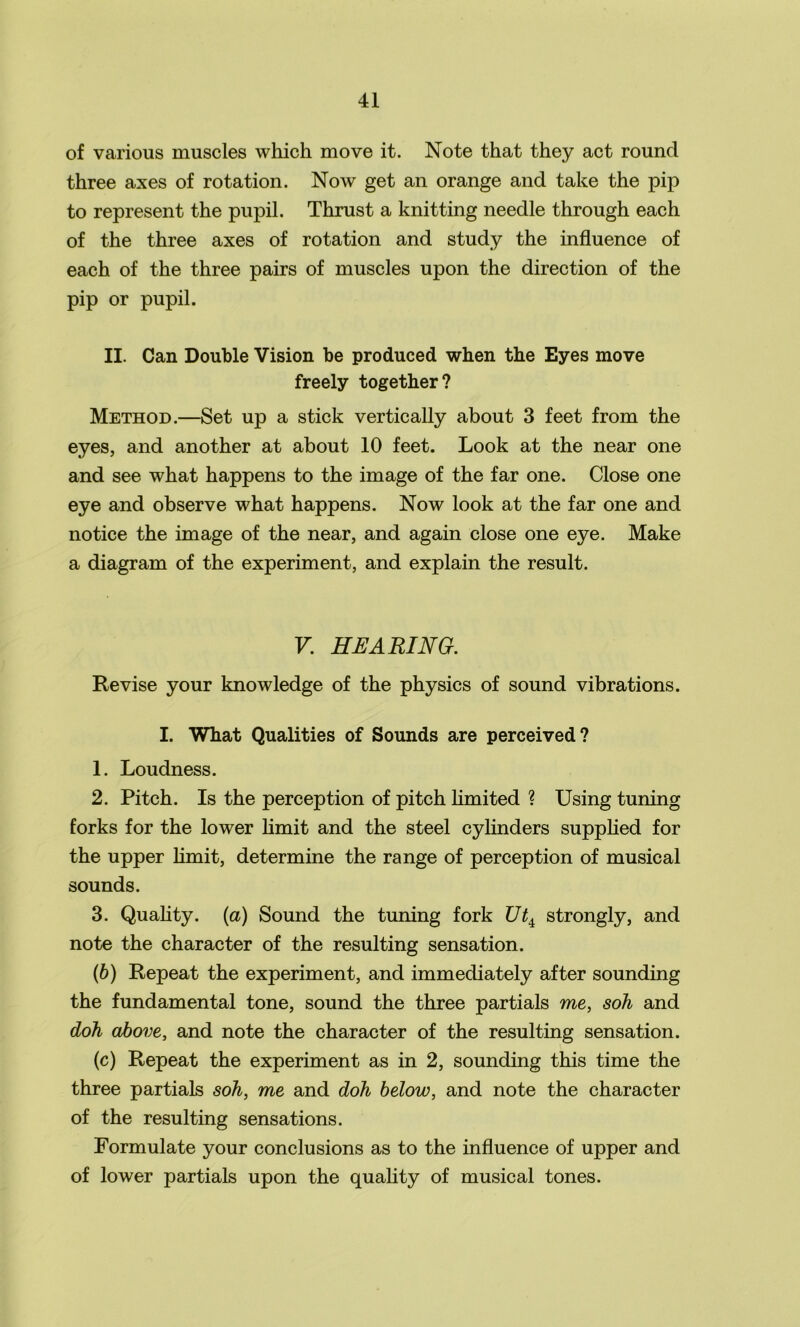 of various muscles which move it. Note that they act round three axes of rotation. Now get an orange and take the pip to represent the pupil. Thrust a knitting needle through each of the three axes of rotation and study the influence of each of the three pairs of muscles upon the direction of the pip or pupil. II. Can Double Vision be produced when the Eyes move freely together? Method.—Set up a stick vertically about 3 feet from the eyes, and another at about 10 feet. Look at the near one and see what happens to the image of the far one. Close one eye and observe what happens. Now look at the far one and notice the image of the near, and again close one eye. Make a diagram of the experiment, and explain the result. V. HEARING. Revise your knowledge of the physics of sound vibrations. I. What Qualities of Sounds are perceived? 1. Loudness. 2. Pitch. Is the perception of pitch limited ? Using tuning forks for the lower limit and the steel cylinders supplied for the upper limit, determine the range of perception of musical sounds. 3. Quality, {a) Sound the tuning fork Ut± strongly, and note the character of the resulting sensation. (b) Repeat the experiment, and immediately after sounding the fundamental tone, sound the three partials me, soh and doh above, and note the character of the resulting sensation. (c) Repeat the experiment as in 2, sounding this time the three partials soh, me and doh below, and note the character of the resulting sensations. Formulate your conclusions as to the influence of upper and of lower partials upon the quality of musical tones.