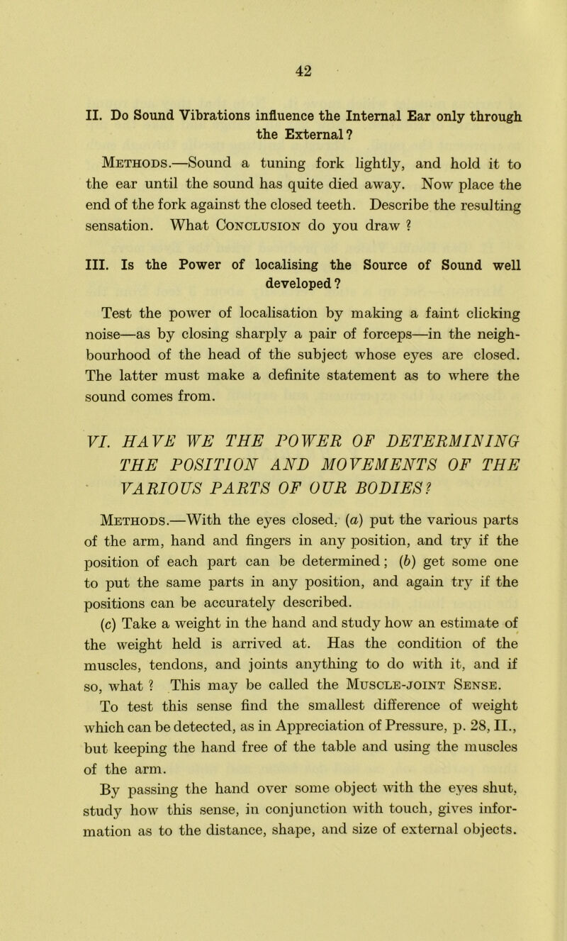 II. Do Sound Vibrations influence the Internal Ear only through the External? Methods.—Sound a tuning fork lightly, and hold it to the ear until the sound has quite died away. Now place the end of the fork against the closed teeth. Describe the resulting sensation. What Conclusion do you draw ? III. Is the Power of localising the Source of Sound well developed ? Test the power of localisation by making a faint clicking noise—as by closing sharply a pair of forceps—in the neigh- bourhood of the head of the subject whose eyes are closed. The latter must make a definite statement as to where the sound comes from. VI. HAVE WE THE POWER OF DETERMINING THE POSITION AND MOVEMENTS OF THE VARIOUS PARTS OF OUR BODIES? Methods.—With the eyes closed, (a) put the various parts of the arm, hand and fingers in any position, and try if the position of each part can be determined; (6) get some one to put the same parts in any position, and again try if the positions can be accurately described. (c) Take a weight in the hand and study how an estimate of the weight held is arrived at. Has the condition of the muscles, tendons, and joints anything to do with it, and if so, what ? This may be called the Muscle-joint Sense. To test this sense find the smallest difference of weight which can be detected, as in AjDpreciation of Pressure, p. 28, II., but keeping the hand free of the table and using the muscles of the arm. By passing the hand over some object with the eyes shut, study how this sense, in conjunction with touch, gives infor- mation as to the distance, shape, and size of external objects.