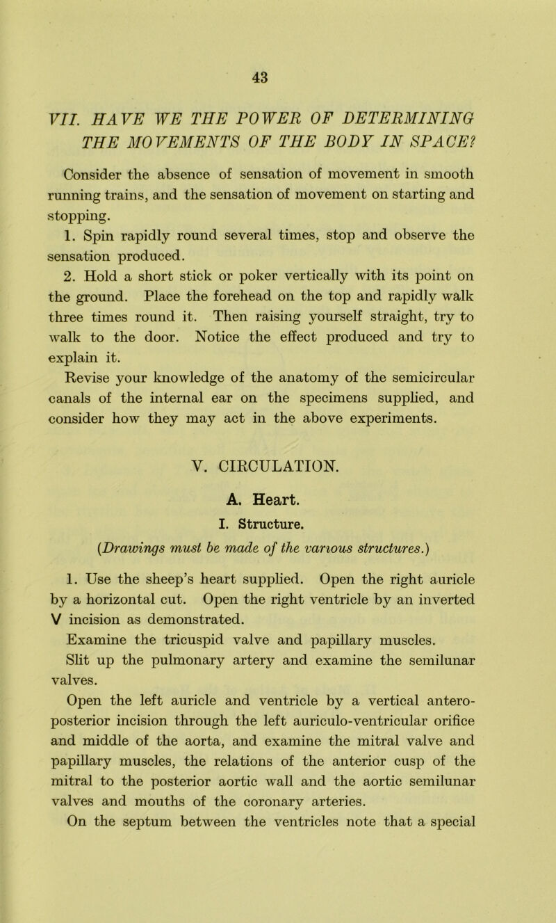 VII. HAVE WE THE POWER OF DETERMINING THE MOVEMENTS OF THE BODY IN SPACE? Consider the absence of sensation of movement in smooth running trains, and the sensation of movement on starting and stopping. 1. Spin rapidly round several times, stop and observe the sensation produced. 2. Hold a short stick or poker vertically with its point on the ground. Place the forehead on the top and rapidly walk three times round it. Then raising yourself straight, try to walk to the door. Notice the effect produced and try to explain it. Revise your knowledge of the anatomy of the semicircular canals of the internal ear on the specimens supplied, and consider how they may act in the above experiments. V. CIRCULATION. A. Heart. I. Structure. (.Drawings must be made of the various structures.) 1. Use the sheep’s heart supplied. Open the right auricle by a horizontal cut. Open the right ventricle by an inverted V incision as demonstrated. Examine the tricuspid valve and papillary muscles. Slit up the pulmonary artery and examine the semilunar valves. Open the left auricle and ventricle by a vertical antero- posterior incision through the left auriculo-ventricular orifice and middle of the aorta, and examine the mitral valve and papillary muscles, the relations of the anterior cusp of the mitral to the posterior aortic wall and the aortic semilunar valves and mouths of the coronary arteries. On the septum between the ventricles note that a special