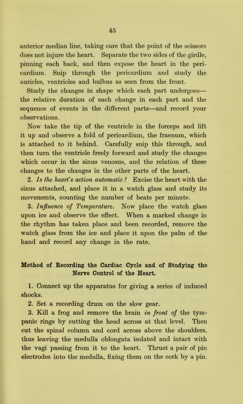 anterior median line, taking care that the point of the scissors does not injure the heart. Separate the two sides of the girdle, pinning each back, and then expose the heart in the peri- cardium. Snip through the pericardium and study the auricles, ventricles and bulbus as seen from the front. Study the changes in shape which each part undergoes— the relative duration of each change in each part and the sequence of events in the different parts—and record your observations. Now take the tip of the ventricle in the forceps and lift it up and observe a fold of pericardium, the fraenum, which is attached to it behind. Carefully snip this through, and then turn the ventricle freely forward and study the changes which occur in the sinus venosus, and the relation of these changes to the changes in the other parts of the heart. 2. Is the heart's action automatic ? Excise the heart with the sinus attached, and place it in a watch glass and study its movements, counting the number of beats per minute. 3. Influence of Temperature. Now place the watch glass upon ice and observe the effect. When a marked change in the rhythm has taken place and been recorded, remove the watch glass from the ice and place it upon the palm of the hand and record any change in the rate. Method of Recording the Cardiac Cycle and of Studying the Nerve Control of the Heart. 1. Connect up the apparatus for giving a series of induced shocks. 2. Set a recording drum on the slow gear. 3. Kill a frog and remove the brain in front of the tym- panic rings by cutting the head across at that level. Then cut the spinal column and cord across above the shoulders, thus leaving the medulla oblongata isolated and intact with the vagi passing from it to the heart. Thrust a pair of pin electrodes into the medulla, fixing them on the cork by a pin.