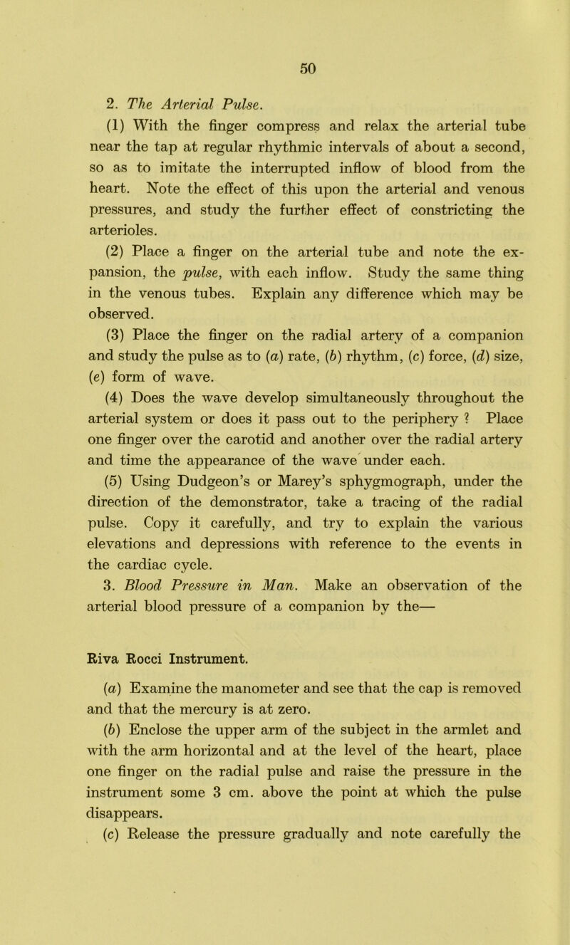 2. The Arterial Pulse. (1) With the finger compress and relax the arterial tube near the tap at regular rhythmic intervals of about a second, so as to imitate the interrupted inflow of blood from the heart. Note the effect of this upon the arterial and venous pressures, and study the further effect of constricting the arterioles. (2) Place a finger on the arterial tube and note the ex- pansion, the pulse, with each inflow. Study the same thing in the venous tubes. Explain any difference which may be observed. (3) Place the finger on the radial artery of a companion and study the pulse as to (a) rate, (b) rhythm, (c) force, (d) size, (e) form of wave. (4) Does the wave develop simultaneously throughout the arterial system or does it pass out to the periphery ? Place one finger over the carotid and another over the radial artery and time the appearance of the wave under each. (5) Using Dudgeon’s or Marey’s sphygmograph, under the direction of the demonstrator, take a tracing of the radial pulse. Copy it carefully, and try to explain the various elevations and depressions with reference to the events in the cardiac cycle. 3. Blood Pressure in Man. Make an observation of the arterial blood pressure of a companion by the— Riva Rocci Instrument. (а) Examine the manometer and see that the cap is removed and that the mercury is at zero. (б) Enclose the upper arm of the subject in the armlet and with the arm horizontal and at the level of the heart, place one finger on the radial pulse and raise the pressure in the instrument some 3 cm. above the point at which the pulse disappears. (c) Release the pressure gradually and note carefully the