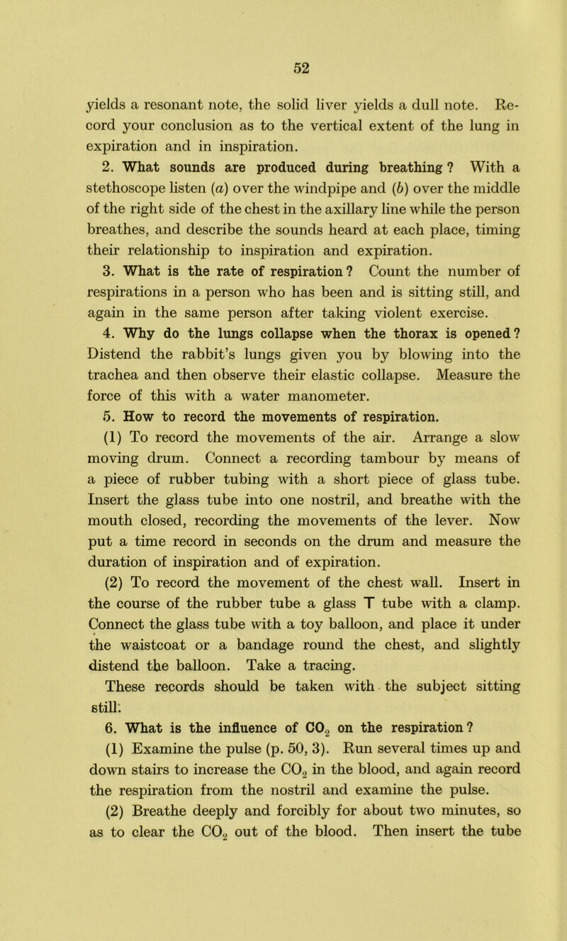 yields a resonant note, the solid liver yields a dull note. Re- cord your conclusion as to the vertical extent of the lung in expiration and in inspiration. 2. What sounds are produced during breathing ? With a stethoscope listen (a) over the windpipe and (b) over the middle of the right side of the chest in the axillary line while the person breathes, and describe the sounds heard at each place, timing their relationship to inspiration and expiration. 3. What is the rate of respiration? Count the number of respirations in a person who has been and is sitting still, and again in the same person after taking violent exercise. 4. Why do the lungs collapse when the thorax is opened? Distend the rabbit’s lungs given you by blowing into the trachea and then observe their elastic collapse. Measure the force of this with a water manometer. 5. How to record the movements of respiration. (1) To record the movements of the air. Arrange a slow moving drum. Connect a recording tambour by means of a piece of rubber tubing with a short piece of glass tube. Insert the glass tube into one nostril, and breathe with the mouth closed, recording the movements of the lever. Now put a time record in seconds on the drum and measure the duration of inspiration and of expiration. (2) To record the movement of the chest wall. Insert in the course of the rubber tube a glass T tube with a clamp. Connect the glass tube with a toy balloon, and place it under the waistcoat or a bandage round the chest, and slightly distend the balloon. Take a tracing. These records should be taken with the subject sitting still; 6. What is the influence of C02 on the respiration? (1) Examine the pulse (p. 50, 3). Run several times up and down stairs to increase the C02 in the blood, and again record the respiration from the nostril and examine the pulse. (2) Breathe deeply and forcibly for about two minutes, so as to clear the C02 out of the blood. Then insert the tube
