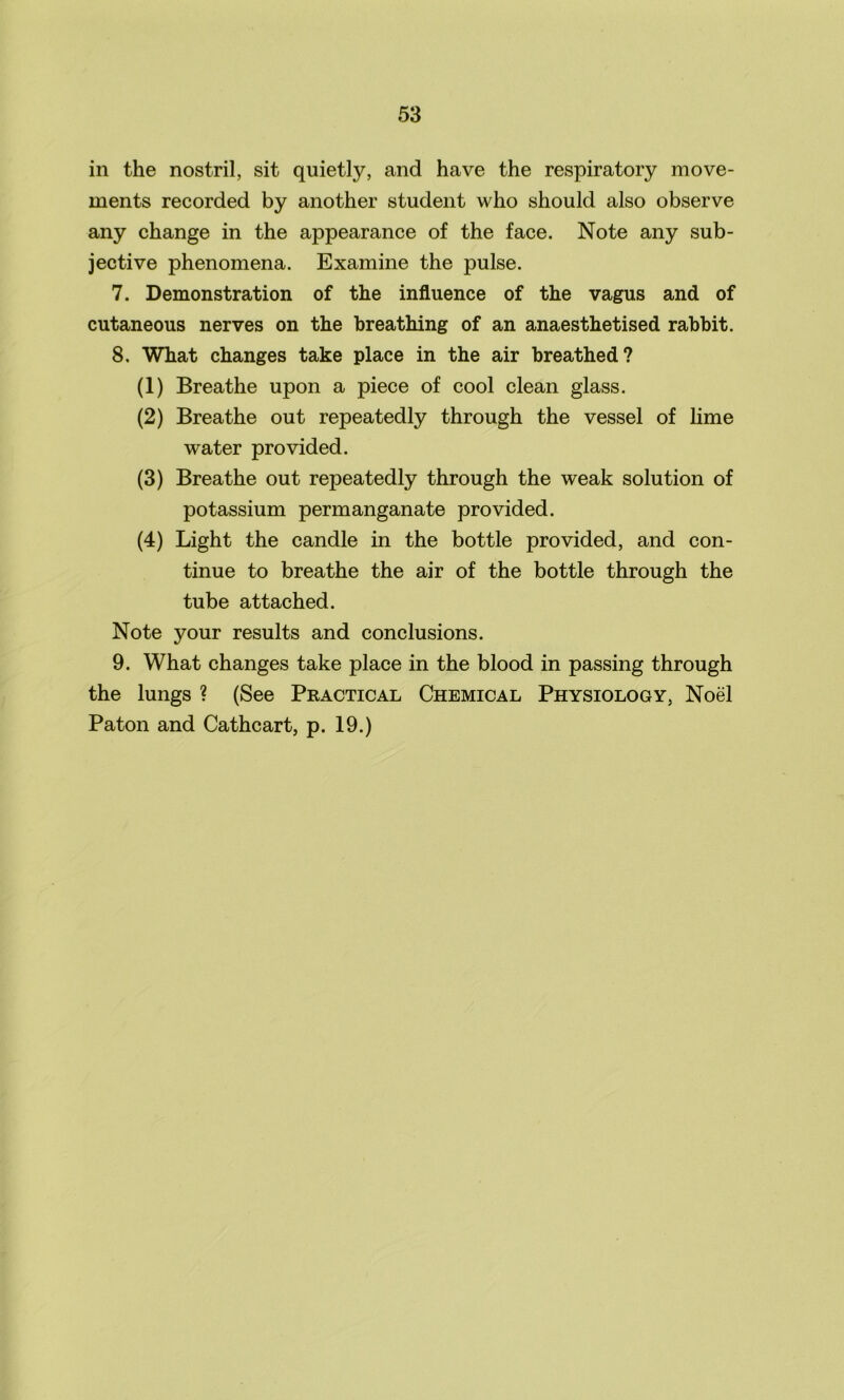 in the nostril, sit quietly, and have the respiratory move- ments recorded by another student who should also observe any change in the appearance of the face. Note any sub- jective phenomena. Examine the pulse. 7. Demonstration of the influence of the vagus and of cutaneous nerves on the breathing of an anaesthetised rabbit. 8. What changes take place in the air breathed? (1) Breathe upon a piece of cool clean glass. (2) Breathe out repeatedly through the vessel of lime water provided. (3) Breathe out repeatedly through the weak solution of potassium permanganate provided. (4) Light the candle in the bottle provided, and con- tinue to breathe the air of the bottle through the tube attached. Note your results and conclusions. 9. What changes take place in the blood in passing through the lungs ? (See Practical Chemical Physiology, Noel Paton and Cathcart, p. 19.)