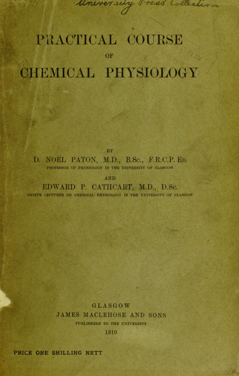 OF CHEMICAL PHYSIOLOGY BY D. NOEL PATON, M.D., B.Sc., F.R.C.P. Ed. PROFESSOR OF PHYSIOLOGY IN THE UNIVERSITY OF GLASGOW AND EDWARD P. CATHCART, M.D., D.Sc. GRIEVE LECTURER ON CHEMICAL PHYSIOLOGY IN THE UNIVERSITY OF GLASGOW GLASGOW JAMES MACLEHOSE AND SONS PUBLISHERS TO THE UNIVERSITY 1910 PRICE ONE SHILLING NETT