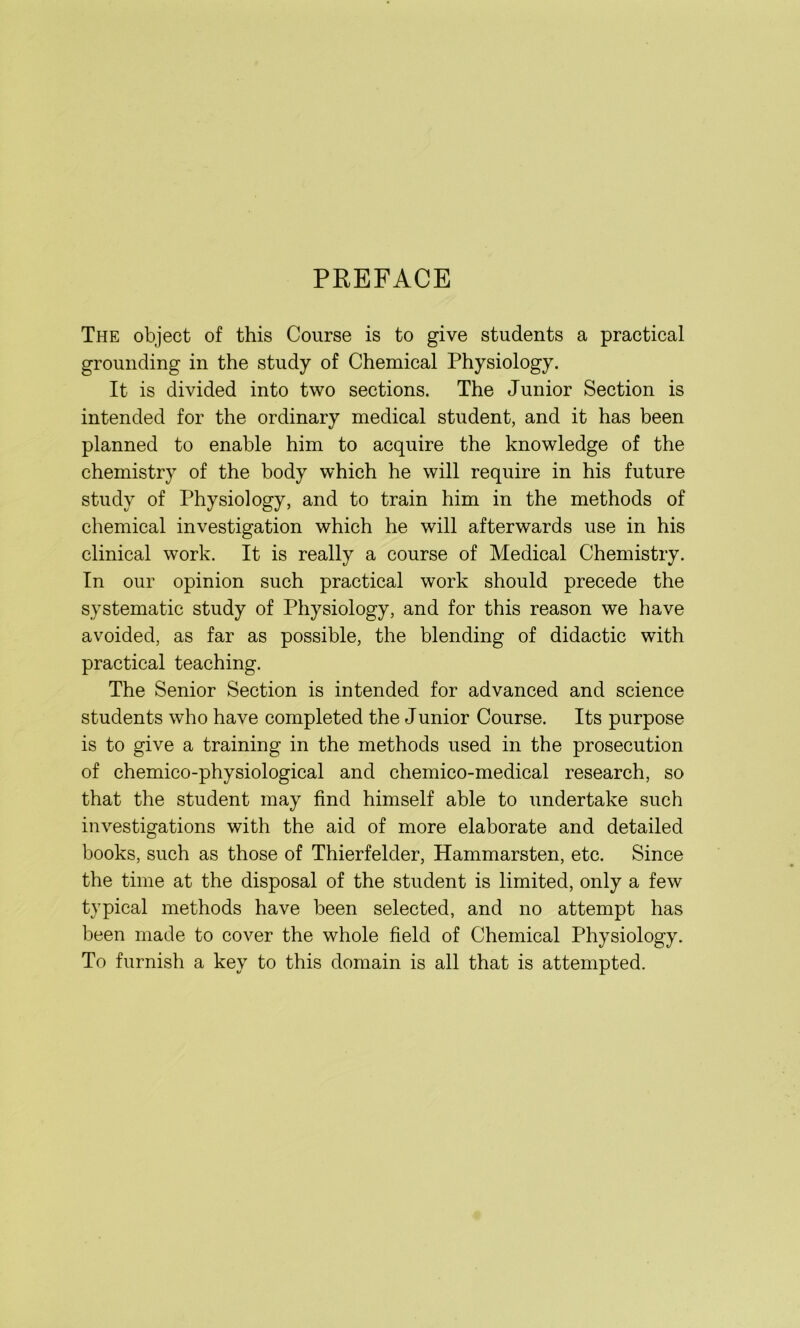PREFACE The object of this Course is to give students a practical grounding in the study of Chemical Physiology. It is divided into two sections. The Junior Section is intended for the ordinary medical student, and it has been planned to enable him to acquire the knowledge of the chemistry of the body which he will require in his future study of Physiology, and to train him in the methods of chemical investigation which he will afterwards use in his clinical work. It is really a course of Medical Chemistry. In our opinion such practical work should precede the systematic study of Physiology, and for this reason we have avoided, as far as possible, the blending of didactic with practical teaching. The Senior Section is intended for advanced and science students who have completed the Junior Course. Its purpose is to give a training in the methods used in the prosecution of chemico-physiological and chemico-medical research, so that the student may find himself able to undertake such investigations with the aid of more elaborate and detailed books, such as those of Thierfelder, Hammarsten, etc. Since the time at the disposal of the student is limited, only a few typical methods have been selected, and no attempt has been made to cover the whole field of Chemical Physiology. To furnish a key to this domain is all that is attempted.