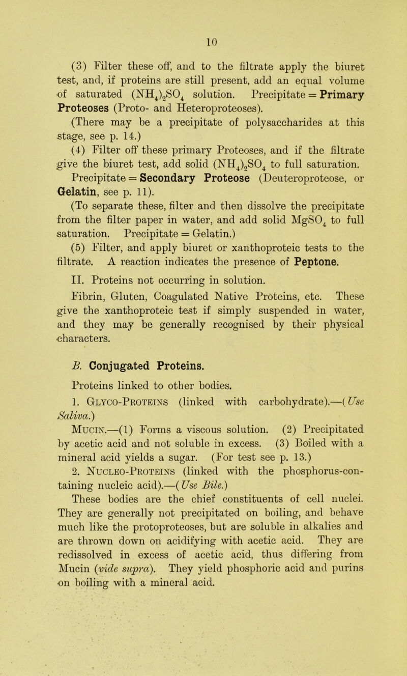 (3) Filter these off, and to the filtrate apply the biuret test, and, if proteins are still present, add an equal volume of saturated (NH4)2S04 solution. Precipitate = Primary Proteoses (Proto- and Heteroproteoses). (There may be a precipitate of polysaccharides at this stage, see p. 14.) (4) Filter off these primary Proteoses, and if the filtrate give the biuret test, add solid (NH4)2S04 to full saturation. Precipitate = Secondary Proteose (Deuteroproteose, or Gelatin, see p. 11). (To separate these, filter and then dissolve the precipitate from the filter paper in water, and add solid MgS04 to full saturation. Precipitate = Gelatin.) (5) Filter, and apply biuret or xanthoproteic tests to the filtrate. A reaction indicates the presence of Peptone. II. Proteins not occurring in solution. Fibrin, Gluten, Coagulated Native Proteins, etc. These give the xanthoproteic test if simply suspended in water, and they may be generally recognised by their physical characters. B. Conjugated Proteins. Proteins linked to other bodies. 1. GlycoProteins (linked with carbohydrate).—(Use Saliva.) Mucin.—(1) Forms a viscous solution. (2) Precipitated by acetic acid and not soluble in excess. (3) Boiled with a mineral acid yields a sugar. (For test see p. 13.) 2. Nucleo-Proteins (linked with the phosphorus-con- taining nucleic acid).—(Use Bile.) These bodies are the chief constituents of cell nuclei. They are generally not precipitated on boiling, and behave much like the protoproteoses, but are soluble in alkalies and are thrown down on acidifying with acetic acid. They are redissolved in excess of acetic acid, thus differing from Mucin (vide supra). They yield phosphoric acid and purins •on boiling with a mineral acid.