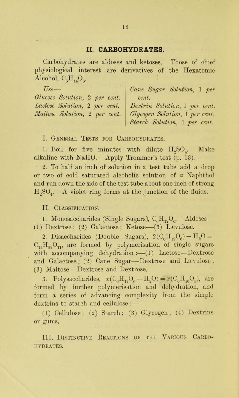 II. CARBOHYDRATES. Carbohydrates are aldoses and ketoses. Those of chief physiological interest are derivatives of the Hexatomic Alcohol, C6H1406. Use- Glucose Solution, 2 per cent. Lactose Solution, 2 per cent. Maltose Solution, 2 per cent. Cane Sugar Solution, 1 per cent. Dextrin Solution, 1 per cent. Glycogen Solution, 1 per cent. Starch Solution, 1 per cent. I. General Tests for Carbohydrates. 1. Boil for five minutes with dilute H9S04. Make alkaline with NallO. Apply Trommer’s test (p. 13). 2. To half an inch of solution in a test tube add a drop or two of cold saturated alcoholic solution of a Naphthol and run down the side of the test tube about one inch of strong H2S04. A violet ring forms at the junction of the fluids. II. Classification. 1. Monosaccharides (Single Sugars), CGH1206. Aldoses— (1) Dextrose; (2) Galactose; Ketose—(3) Liuvulose. 2. Disaccharides (Double Sugars), 2 (C6H1206) — H20 = C12H20On, are formed by polymerisation of single sugars with accompanying dehydration :—(1) Lactose—Dextrose and Galactose; (2) Cane Sugar—Dextrose and Lsevulose; (3) Maltose—Dextrose and Dextrose. 3. Polysaccharides, £c(C6H1206 — H20) = 3:(CGH10O5), are formed by further polymerisation and dehydration, and form a series of advancing complexity from the simple dextrins to starch and cellulose :— (1) Cellulose; (2) Starch; (3) Glycogen; (4) Dextrins or gums. III. Distinctive Reactions of the Various Carbo- hydrates.