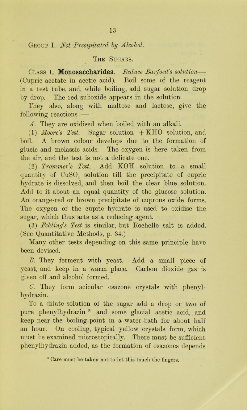 Group 1. Not Precipitated by Alcohol. The Sugars. Class 1. Monosaccharides. Reditce Barfocd’s solution— (Cupric acetate in acetic acid). Boil some of the reagent in a test tube, and, while boiling, add sugar solution drop by drop. The red suboxide appears in the solution. They also, along with maltose and lactose, give the following reactions :— A. They are oxidised when boiled with an alkali. (1) Moores Test. Sugar solution + KHO solution, and boil. A brown colour develops due to the formation of glucic and melassic acids. The oxygen is here taken from the air, and the test is not a delicate one. (2) Trommers Test. Add KOH solution to a small quantity of CuS04 solution till the precipitate of cupric hydrate is dissolved, and then boil the clear blue solution. Add to it about an equal quantity of the glucose solution. An orange-red or brown precipitate of cuprous oxide forms. The oxygen of the cupric hydrate is used to oxidise the sugar, which thus acts as a reducing agent. (3) Fehlings Test is similar, but Bochelle salt is added. (See Quantitative Methods, p. 34.) Many other tests depending on this same principle have been devised. B. They ferment with yeast. Add a small piece of yeast, and keep in a warm place. Carbon dioxide gas is given off and alcohol formed. C. They form acicular osazone crystals with phenyl- hydrazin. To a dilute solution of the sugar add a drop or two of pure phenylhydrazin * and some glacial acetic acid, and keep near the boiling-point in a water-bath for about half an hour. On cooling, typical yellow crystals form, which must be examined microscopically. There must be sufficient phenylhydrazin added, as the formation of osazones depends * Care must he taken not to let this touch the fingers.