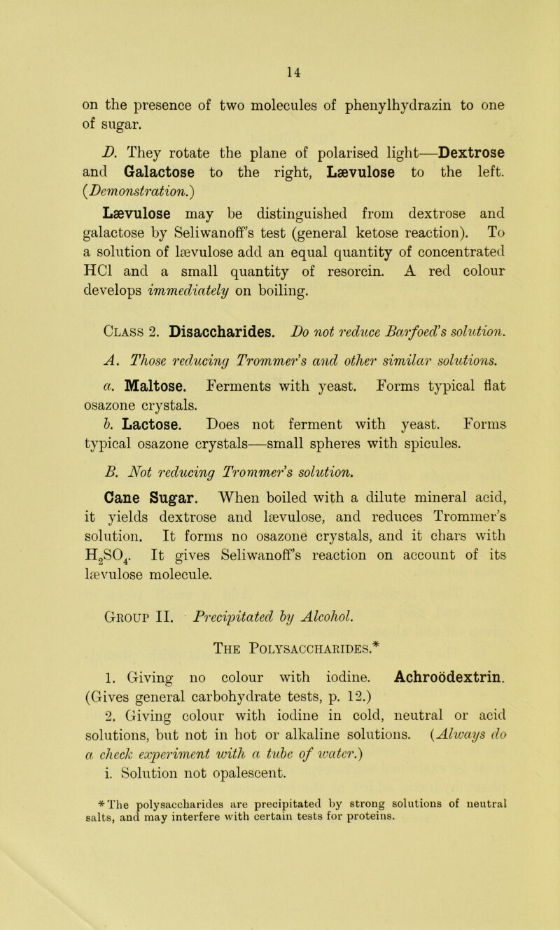 on the presence of two molecules of phenylhydrazin to one of sugar. B. They rotate the plane of polarised light—Dextrose and Galactose to the right, Lsevulose to the left. (Bern onstration.) Lsevulose may be distinguished from dextrose and galactose by SeliwanofTs test (general ketose reaction). To a solution of lsevulose add an equal quantity of concentrated HC1 and a small quantity of resorcin. A red colour develops immediately on boiling. Class 2. Disaccharides. Bo not reduce Barfoed's solution. A. Those reducing Trommers and other similar solutions. a. Maltose. Ferments with yeast. Forms typical flat osazone crystals. b. Lactose. Does not ferment with yeast. Forms typical osazone crystals—small spheres with spicules. B. Not reducing Trommers solution. Cane Sugar. When boiled with a dilute mineral acid, it yields dextrose and lsevulose, and reduces Trommers solution. It forms no osazone crystals, and it chars with H2S04. It gives SeliwanofTs reaction on account of its lsevulose molecule. Group II. Precipitated by Alcohol. The Polysaccharides* 1. Giving no colour with iodine. Achroodextrin. (Gives general carbohydrate tests, p. 12.) 2. Giving colour with iodine in cold, neutral or acid solutions, but not in hot or alkaline solutions. (Always do a. check experiment with a tube of water.) i. Solution not opalescent. *The polysaccharides are precipitated by strong solutions of neutral salts, and may interfere with certain tests for proteins.