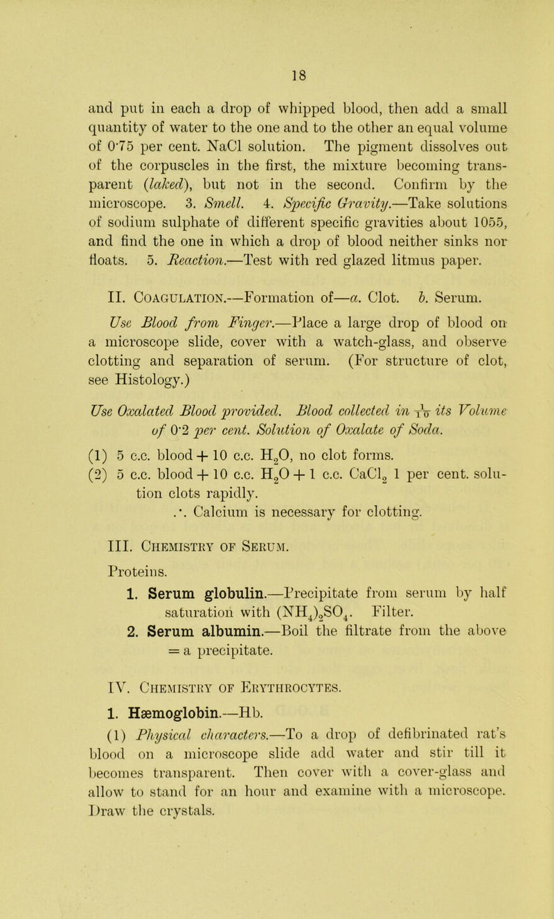 and put in each a drop of whipped blood, then add a small quantity of water to the one and to the other an equal volume of 075 per cent. NaCI solution. The pigment dissolves out of the corpuscles in the first, the mixture becoming trans- parent (Iccked), but not in the second. Confirm by the microscope. 3. Smell. 4. Specific Gravity.—Take solutions of sodium sulphate of different specific gravities about 1055, and find the one in which a drop of blood neither sinks nor floats. 5. Reaction.—Test with red glazed litmus paper. II. Coagulation.—Formation of—a. Clot. b. Serum. Use Blood from Finger.—Place a large drop of blood on a microscope slide, cover with a watch-glass, and observe clotting and separation of serum. (For structure of clot, see Histology.) Use Oxalated Blood provided. Blood collected in tV its Volume of O'2 per cent. Solution of Oxalate of Soda. (1) 5 c.c. blood + 10 c.c. H20, no clot forms. (2) 5 c.c. blood + 10 c.c. H90 + 1 c.c. CaCl2 1 per cent, solu- tion clots rapidly. . \ Calcium is necessary for clotting. III. Chemistry of Serum. Proteins. 1. Serum globulin.—Precipitate from serum by half saturation with (NH4)2S04. Filter. 2. Serum albumin.—Boil the filtrate from the above = a precipitate. IV. Chemistry of Erythrocytes. 1. Haemoglobin.—Hb. (1) Physical characters.—To a drop of defibrinated rat’s blood on a microscope slide add water and stir till it becomes transparent. Then cover with a cover-glass and allow to stand for an hour and examine with a microscope. Draw the crystals.