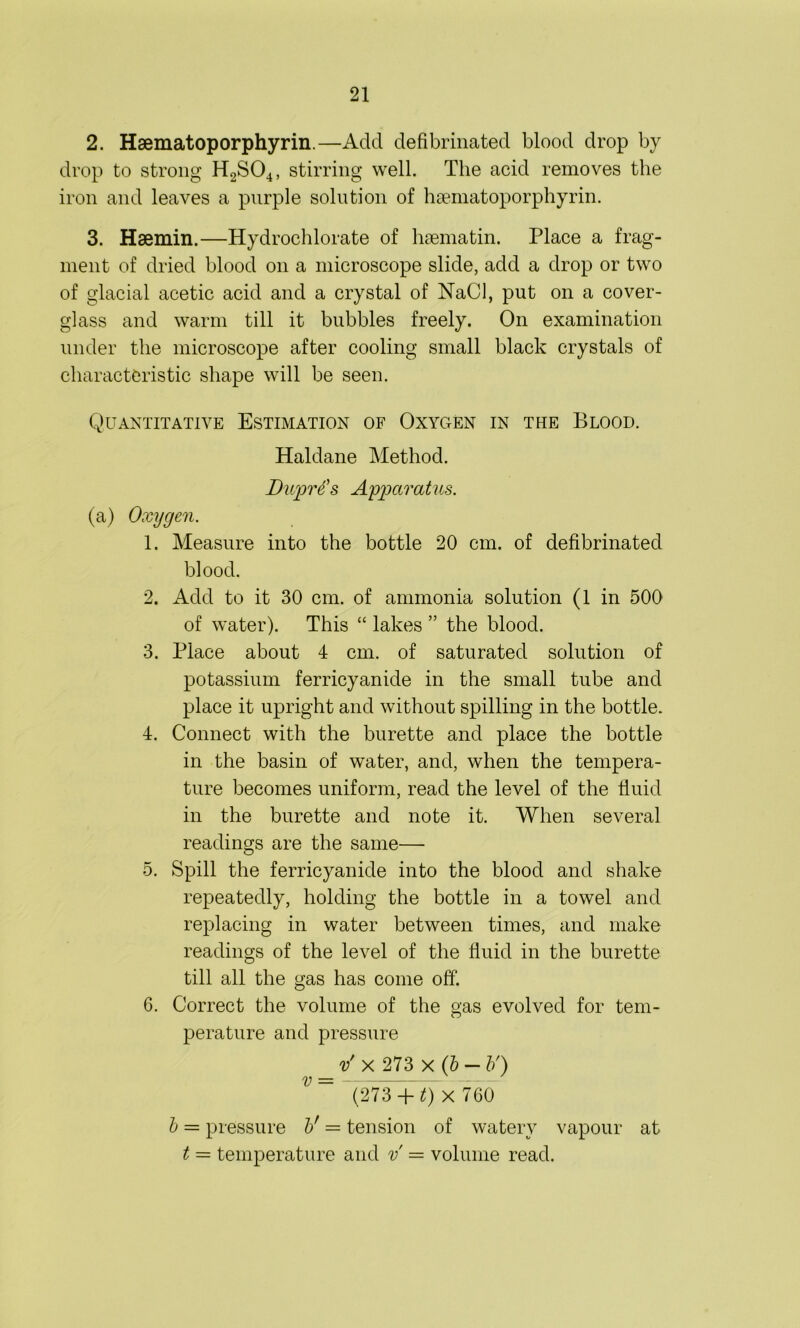21 2. Haematoporphyrin.—Add defibrinated blood drop by drop to strong H2S04, stirring well. The acid removes the iron and leaves a purple solution of haematoporphyrin. 3. Haemin.—Hydrochlorate of haematin. Place a frag- ment of dried blood on a microscope slide, add a drop or two of glacial acetic acid and a crystal of NaCl, put on a cover- glass and warm till it bubbles freely. On examination under the microscope after cooling small black crystals of characteristic shape will be seen. Quantitative Estimation of Oxygen in the Blood. Haldane Method. Dujprtfs Apparatus. (a) Oxygen. 1. Measure into the bottle 20 cm. of defibrinated blood. 2. Add to it 30 cm. of ammonia solution (1 in 500 of water). This “ lakes ” the blood. 3. Place about 4 cm. of saturated solution of potassium ferricyanide in the small tube and place it upright and without spilling in the bottle. 4. Connect with the burette and place the bottle in the basin of water, and, when the tempera- ture becomes uniform, read the level of the fluid in the burette and note it. When several readings are the same— 5. Spill the ferricyanide into the blood and shake repeatedly, holding the bottle in a towel and replacing in water between times, and make readings of the level of the fluid in the burette till all the gas has come off. 6. Correct the volume of the gas evolved for tem- perature and pressure v' x 273 x (b — b') V~ (27sT+ Q x 760 b = pressure V — tension of watery vapour at t = temperature and v = volume read.