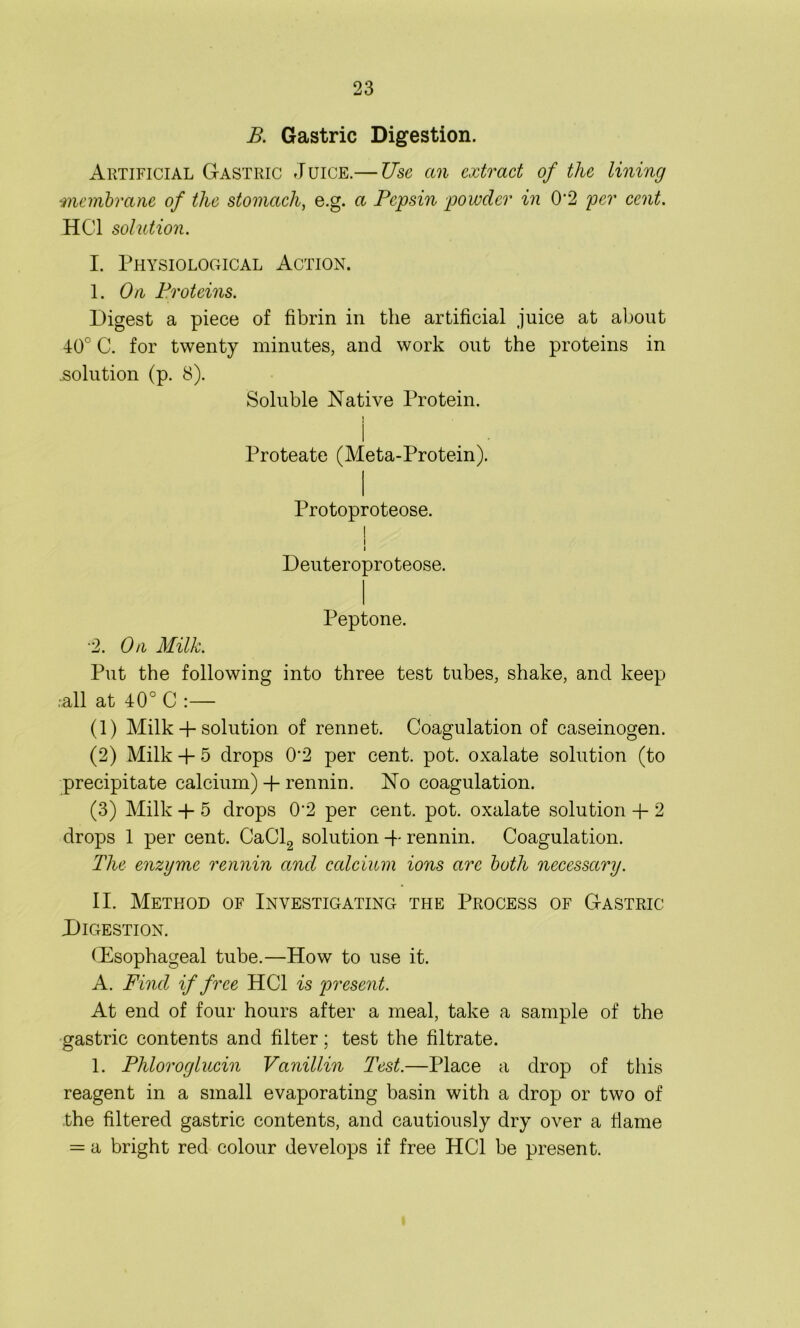 B. Gastric Digestion. Artificial Gastric Juice.— Use an extract of the lining membrane of the stomach, e.g. a Pepsin powder in 0'2 per cent. HC1 solution. I. Physiological Action. I. On Proteins. Digest a piece of fibrin in the artificial juice at about 40° C. for twenty minutes, and work out the proteins in .solution (p. 8). Soluble Native Protein. I . • Proteate (Meta-Protein). Protoproteose. I I i Deuteroproteose. Peptone. ■2. On Milk. Put the following into three test tubes, shake, and keep .all at 40° C :— (1) Milk + solution of rennet. Coagulation of caseinogen. (2) Milk + 5 drops 0‘2 per cent. pot. oxalate solution (to precipitate calcium) + rennin. No coagulation. (3) Milk + 5 drops 0‘2 per cent. pot. oxalate solution + 2 drops 1 per cent. CaCl2 solution + rennin. Coagulation. The enzyme rennin and calcium ions arc both necessary. II. Method of Investigating the Process of Gastric Digestion. (Dsophageal tube.—How to use it. A. Find if free HC1 is present. At end of four hours after a meal, take a sample of the gastric contents and filter; test the filtrate. 1. Phloroglucin Vanillin Test.—Place a drop of this reagent in a small evaporating basin with a drop or two of the filtered gastric contents, and cautiously dry over a flame = a bright red colour develops if free HC1 be present.