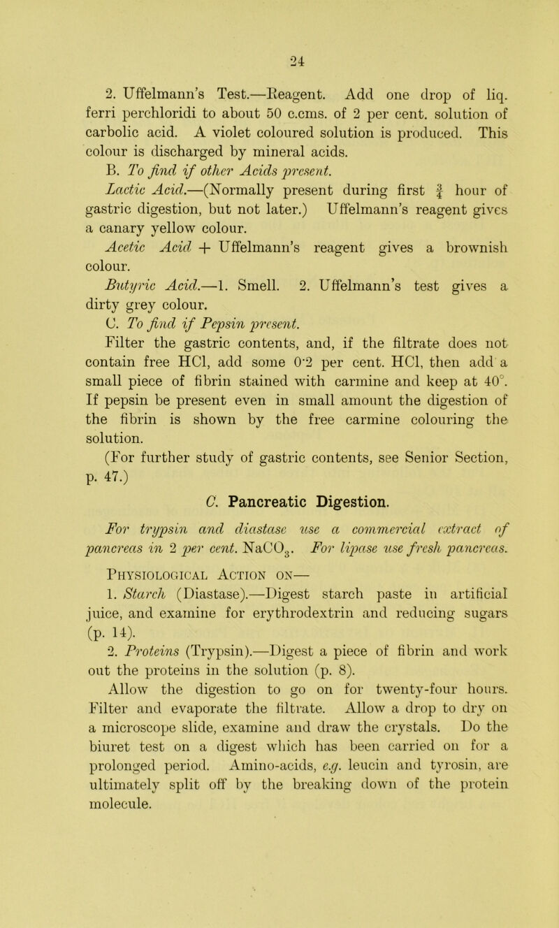 2. Uffelmann’s Test.—Reagent. Add one drop of liq. ferri perchloridi to about 50 c.cms. of 2 per cent, solution of carbolic acid. A violet coloured solution is produced. This colour is discharged by mineral acids. B. To find if other Acids present. Lactic Acid.—(Normally present during first f hour of gastric digestion, but not later.) Uffelmann’s reagent gives a canary yellow colour. Acetic Acid + Uffelmann’s reagent gives a brownish colour. Butyric Acid.—1. Smell. 2. Uffelmann’s test gives a dirty grey colour. C. To find if Pepsin present. Filter the gastric contents, and, if the filtrate does not contain free HC1, add some 0-2 per cent. HC1, then add a small piece of fibrin stained with carmine and keep at 40 . If pepsin be present even in small amount the digestion of the fibrin is shown by the free carmine colouring the solution. (For further study of gastric contents, see Senior Section, p. 47.) C. Pancreatic Digestion. For trypsin and diastase use a commercial extract of pancreas in 2 per cent. NaCCfi. For lipase use fresh pancreas. Physiological Action on— 1. Starch (Diastase).—Digest starch paste in artificial juice, and examine for erythrodextrin and reducing sugars (p. 14). 2. Proteins (Trypsin).—Digest a piece of fibrin and work out the proteins in the solution (p. 8). Allow the digestion to go on for twenty-four hours. Filter and evaporate the filtrate. Allow a drop to dry on a microscope slide, examine and draw the crystals. Do the biuret test on a digest which has been carried on for a prolonged period. Amino-acids, e.g. leucin and tyrosin, are ultimately split off by the breaking down of the protein molecule.