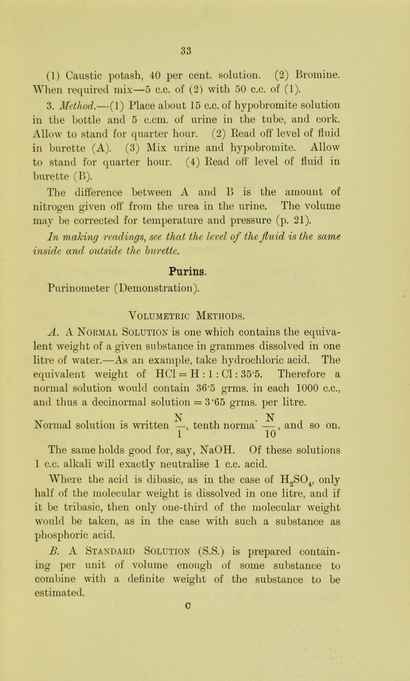 (1) Caustic potash, 40 per cent, solution. (2) Bromine. When required mix—5 c.c. of (2) with 50 c.c. of (1). 3. Method.—(1) Place about 15 c.c. of hypobromite solution in the bottle and 5 c.cm. of urine in the tube, and cork. Allow to stand for quarter hour. (2) Eead off level of fluid in burette (A). (3) Mix urine and hypobromite. Allow to stand for quarter hour. (4) Read off level of fluid in burette (B). The difference between A and B is the amount of nitrogen given off from the urea in the urine. The volume may be corrected for temperature and pressure (p. 21). In making readings, see that the level of the fluid is the same inside and outside the burette. Purins. Purinometer (Demonstration). Volumetric Methods. A. A Normal Solution is one which contains the equiva- lent weight of a given substance in grammes dissolved in one litre of water.—As an example, take hydrochloric acid. The equivalent weight of HC1 = H : 1 : Cl: 35'5. Therefore a normal solution would contain 36'5 grms. in each 1000 c.c., and thus a decinormal solution = 3'65 grms. per litre. N N Normal solution is written —, tenth norma —, and so on. 1 10 The same holds good for, say, NaOH. Of these solutions 1 c.c. alkali will exactly neutralise 1 c.c. acid. Where the acid is dibasic, as in the case of H2S04, only half of the molecular weight is dissolved in one litre, and if it be tribasic, then only one-third of the molecular weight would be taken, as in the case with such a substance as phosphoric acid. B. A Standard Solution (S.S.) is prepared contain- ing per unit of volume enough of some substance to combine with a definite weight of the substance to be estimated. c