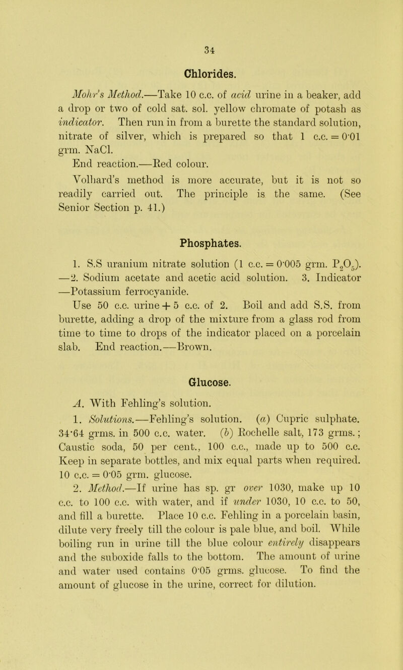 Chlorides. Mohrs Method.—Take 10 c.c. of acid urine in a beaker, add a drop or two of cold sat. sol. yellow chromate of potash as indicator. Then run in from a burette the standard solution, nitrate of silver, which is prepared so that 1 c.c. = O'Ol grm. NaCl. End reaction.—Eed colour. Volhard’s method is more accurate, but it is not so readily carried out. The principle is the same. (See Senior Section p. 41.) Phosphates. 1. S.S uranium nitrate solution (1 c.c. = 0‘005 grm. P205). — 2. Sodium acetate and acetic acid solution. 3. Indicator —Potassium ferrocyanide. Use 50 c.c. urine+ 5 c.c. of 2. Boil and add S.S. from burette, adding a drop of the mixture from a glass rod from time to time to drops of the indicator placed on a porcelain slab. End reaction.—Brown. Glucose. A. With Fehling’s solution. 1. Solutions.—Fehling’s solution. (a) Cupric sulphate. 34’64 grms. in 500 c.c. water, (b) Eochelle salt, 173 grins.; Caustic soda, 50 per cent., 100 c.c., made up to 500 c.c. Keep in separate bottles, and mix equal parts when required. 10 c.c. = 0'05 grm. glucose. 2. Method.—If urine has sp. gr over 1030, make up 10 c.c. to 100 c.c. with water, and if under 1030, 10 c.c. to 50, and fill a burette. Place 10 c.c. Fehling in a porcelain basin, dilute very freely till the colour is pale blue, and boil. While boiling run in urine till the blue colour entirely disappears and the suboxide falls to the bottom. The amount of urine and water used contains 0'05 grms. glucose. To find the amount of glucose in the urine, correct for dilution.