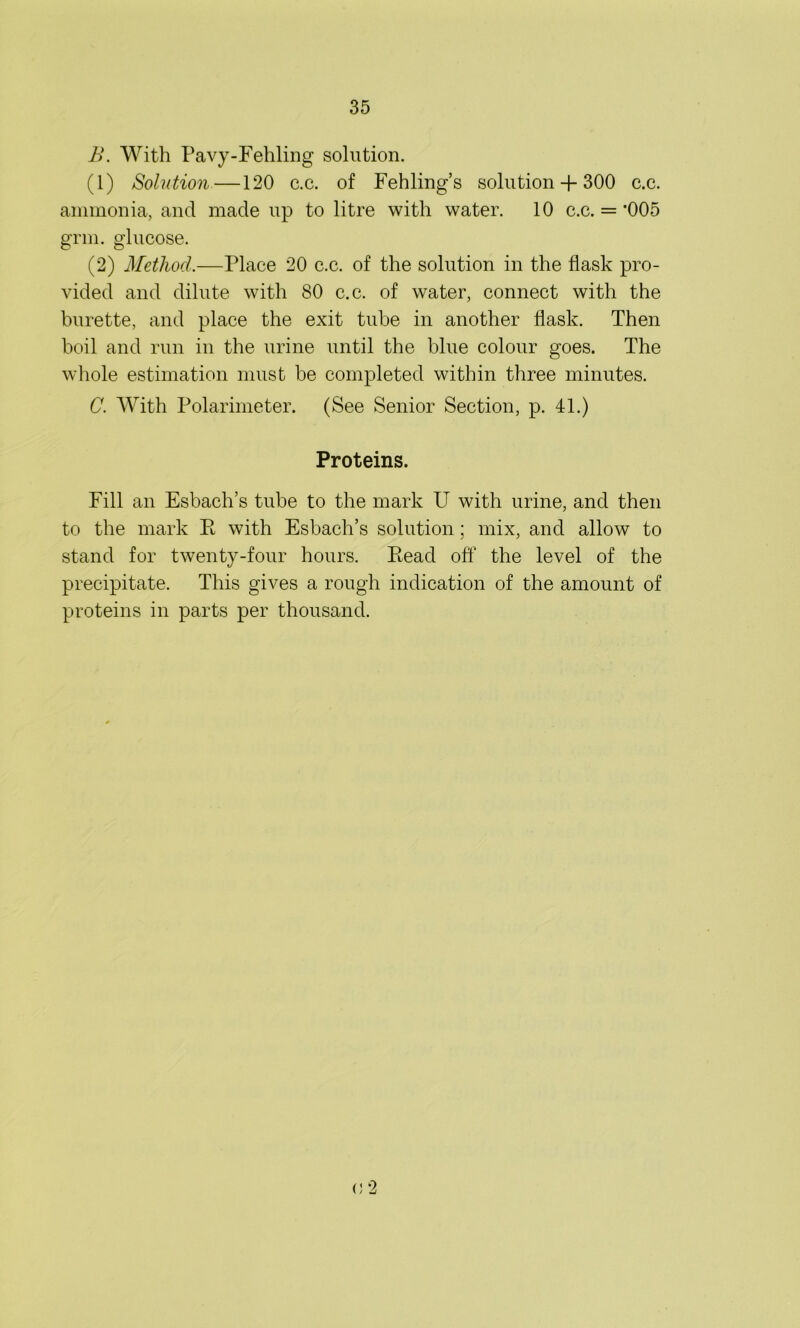B. With Pavy-Fehling solution. (1) Solution —120 c.c. of Fehling’s solution + 300 c.c. ammonia, and made up to litre with water. 10 c.c. =’005 grm. glucose. (2) Method.—Place 20 c.c. of the solution in the flask pro- vided and dilute with 80 c.c. of water, connect with the burette, and place the exit tube in another flask. Then boil and run in the urine until the blue colour goes. The whole estimation must be completed within three minutes. C. With Polarimeter. (See Senior Section, p. 41.) Proteins. Fill an Esbach’s tube to the mark U with urine, and then to the mark Pt with Esbach’s solution; mix, and allow to stand for twenty-four hours. Eead off the level of the precipitate. This gives a rough indication of the amount of proteins in parts per thousand. /< 9 ' J A