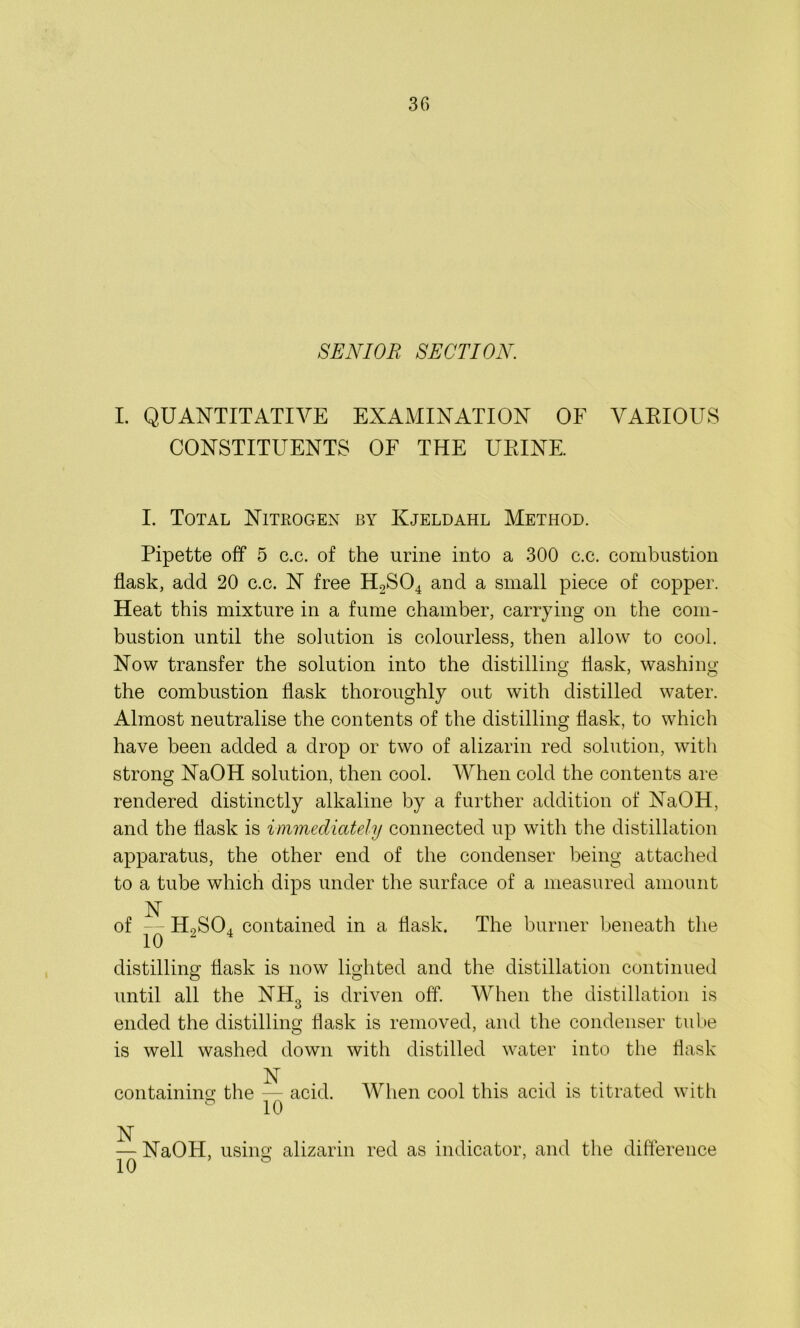 SENIOR SECTION. I. QUANTITATIVE EXAMINATION OF VARIOUS CONSTITUENTS OF THE URINE. I. Total Nitrogen by Kjeldahl Method. Pipette off 5 c.c. of the urine into a 300 e.c. combustion flask, add 20 c.c. N free H.2S04 and a small piece of copper. Heat this mixture in a fume chamber, carrying on the com- bustion until the solution is colourless, then allow to cool. Now transfer the solution into the distilling flask, washing the combustion flask thoroughly out with distilled water. Almost neutralise the contents of the distilling flask, to which have been added a drop or two of alizarin red solution, with strong NaOH solution, then cool. When cold the contents are rendered distinctly alkaline by a further addition of NaOH, and the flask is immediately connected up with the distillation apparatus, the other end of the condenser being attached to a tube which dips under the surface of a measured amount N of — H9SO, contained in a flask. The burner beneath the distilling flask is now lighted and the distillation continued until all the NH3 is driven off. When the distillation is ended the distilling flask is removed, and the condenser tube is well washed down with distilled water into the flask N containing the — acid. When cool this acid is titrated with ° 10 N — NaOH, using alizarin red as indicator, and the difference 10 °