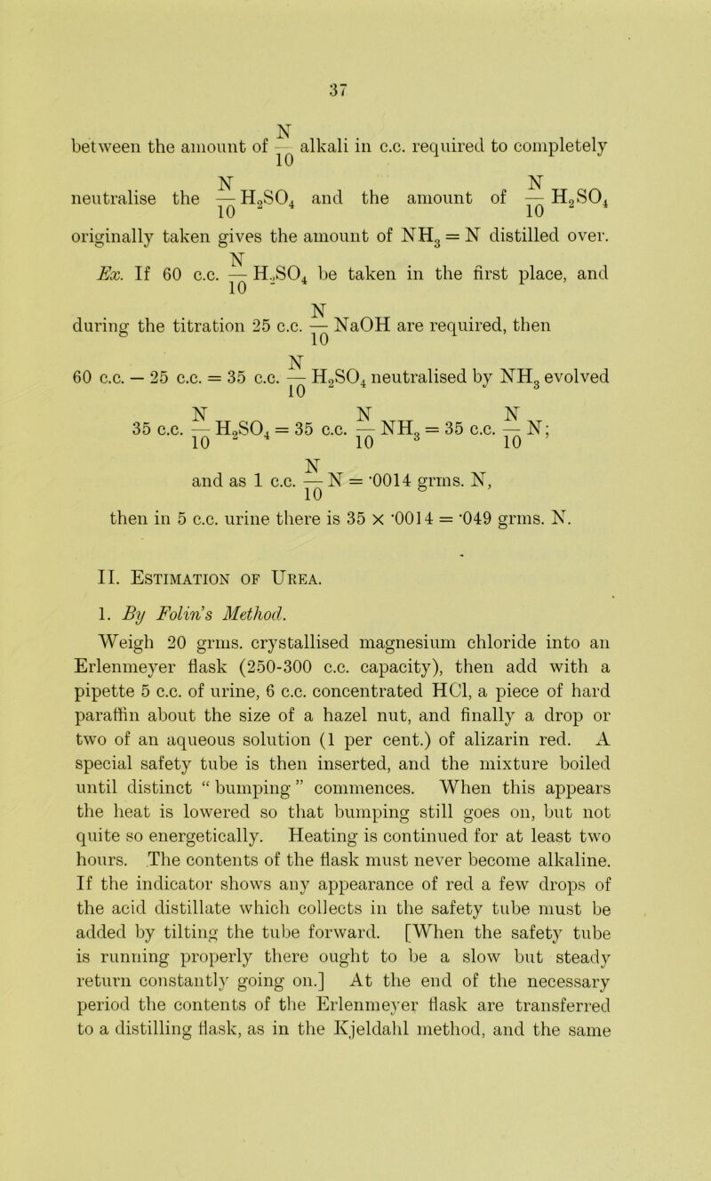 N between the amount of - alkali in c.c. required to completely N neutralise the — H2S04 and the amount of N Ho SO 2UU1 10 ‘ * 10 originally taken gives the amount of NH3 = 1ST distilled over. 1ST Ex. If 60 c.c. — HoS04 be taken in the first place, and 10 N during the titration 25 c.c. — NaOH are required, then N 60 c.c. — 25 c.c. = 35 c.c. — HoSCh neutralised by NH„ evolved 10 17 3 N N N 35 c.c. — H9S04 = 35 c.c. — NH„ = 35 c.c. — N; 10 2 4 10 3 10 ’ isl- and as 1 c.c. — N = ‘0014 grins. N, 10 6 then in 5 c.c. urine there is 35 x ’0014 = ‘049 grms. 1ST. II. Estimation of Urea. 1. By Bolin’s Method. Weigh 20 grms. crystallised magnesium chloride into an Erlenmeyer flask (250-300 c.c. capacity), then add with a pipette 5 c.c. of urine, 6 c.c. concentrated HC1, a piece of hard paraffin about the size of a hazel nut, and finally a drop or two of an aqueous solution (1 per cent.) of alizarin red. A special safety tube is then inserted, and the mixture boiled until distinct “ bumping ” commences. When this appears the heat is lowered so that bumping still goes on, but not quite so energetically. Heating is continued for at least two hours. The contents of the flask must never become alkaline. If the indicator shows any appearance of red a few drops of the acid distillate which collects in the safety tube must be added by tilting the tube forward. [When the safety tube is running properly there ought to be a slow but steady return constantly going on.] At the end of the necessary period the contents of the Erlenmeyer flask are transferred to a distilling flask, as in the Kjeldahl method, and the same