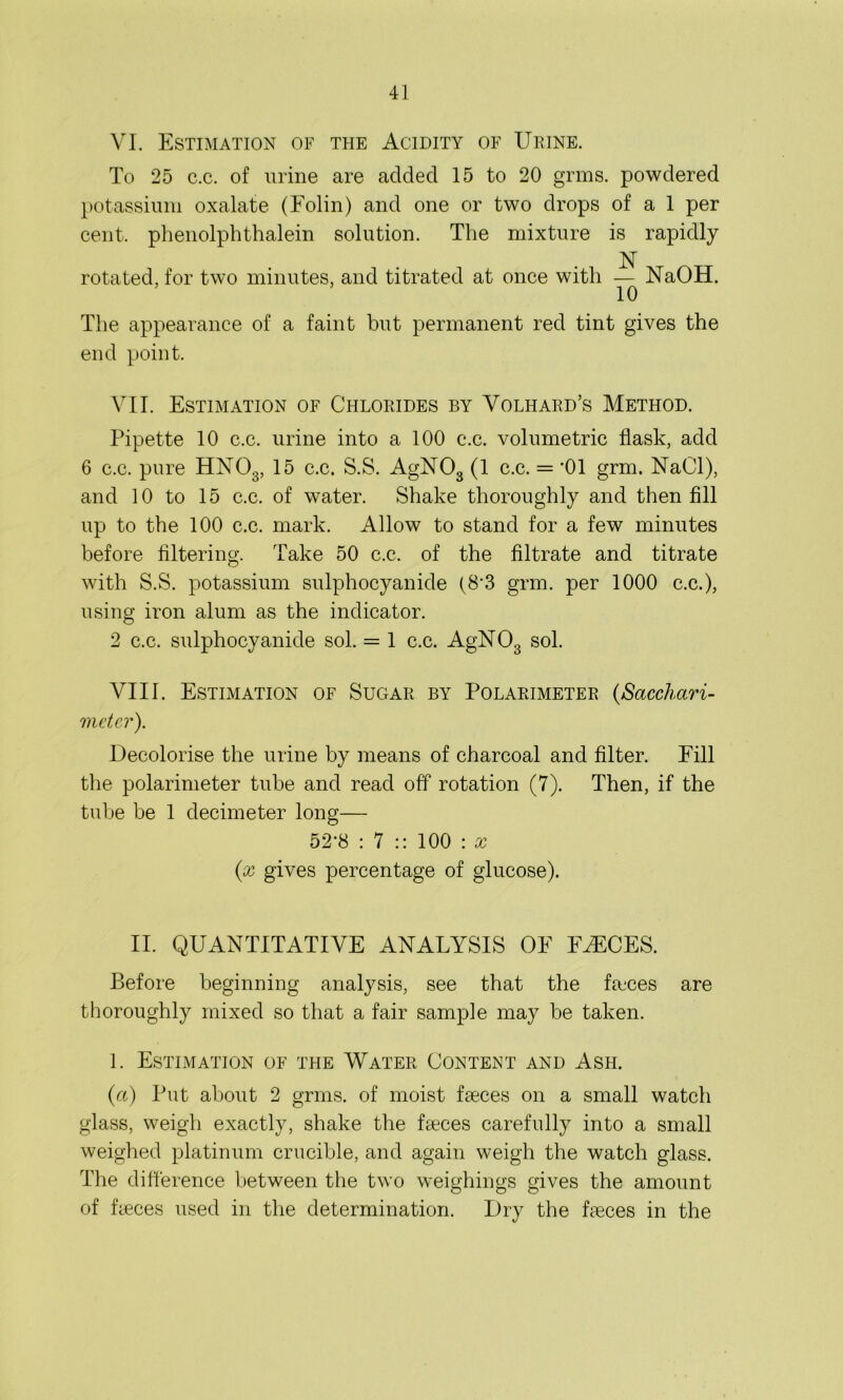 VI. Estimation of the Acidity of Urine. To 25 c.c. of urine are added 15 to 20 grms. powdered potassium oxalate (Folin) and one or two drops of a 1 per cent, phenolphthalein solution. The mixture is rapidly N rotated, for two minutes, and titrated at once with — NaOH. 10 The appearance of a faint but permanent red tint gives the end point. VII. Estimation of Chlorides by Volhard’s Method. Pipette 10 c.c. urine into a 100 c.c. volumetric flask, add 6 c.c. pure HN03, 15 c.c. S.S. AgN03 (1 c.c. = ’01 grm. NaCl), and 10 to 15 c.c. of water. Shake thoroughly and then fill up to the 100 c.c. mark. Allow to stand for a few minutes before filtering. Take 50 c.c. of the filtrate and titrate with S.S. potassium sulphocyanide (8’3 grm. per 1000 c.c.), using iron alum as the indicator. 2 c.c. sulphocyanide sol. = 1 c.c. AgN03 sol. VIII. Estimation of Sugar by Polarimeter (,Sacchari- meter). Decolorise the urine by means of charcoal and filter. Fill the polarimeter tube and read off rotation (7). Then, if the tube be 1 decimeter long— 52-8 : 7 :: 100 : x (,x gives percentage of glucose). II. QUANTITATIVE ANALYSIS OF FAECES. Before beginning analysis, see that the faeces are thoroughly mixed so that a fair sample may be taken. 1. Estimation of the Water Content and Ash. (a) Put about 2 grms. of moist faeces on a small watch glass, weigh exactly, shake the faeces carefully into a small weighed platinum crucible, and again weigh the watch glass. The difference between the two weighings gives the amount of faeces used in the determination. Dry the faeces in the