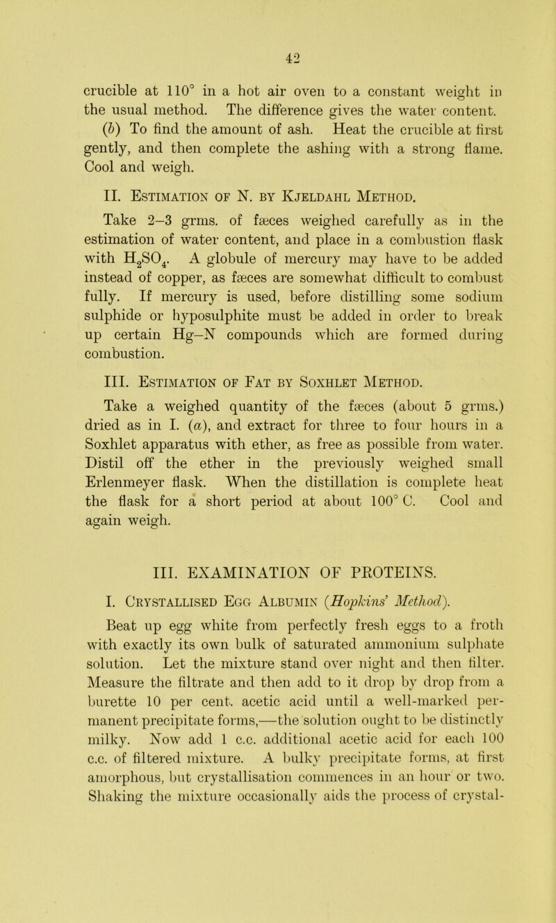 crucible at 110° in a hot air oven to a constant weight in the usual method. The difference gives the water content. (b) To find the amount of ash. Heat the crucible at first gently, and then complete the ashing with a strong flame. Cool and weigh. II. Estimation of N. by Kjeldahl Method. Take 2—3 grms. of feeces weighed carefully as in the estimation of water content, and place in a combustion flask with H2S04. A globule of mercury may have to be added instead of copper, as faeces are somewhat difficult to combust fully. If mercury is used, before distilling some sodium sulphide or hyposulphite must be added in order to break up certain Hg—N compounds which are formed during combustion. III. Estimation of Fat by Soxhlet Method. Take a weighed quantity of the faeces (about 5 grms.) dried as in I. (a), and extract for three to four hours in a Soxhlet apparatus with ether, as free as possible from water. Distil off the ether in the previously weighed small Erlenmeyer flask. When the distillation is complete heat the flask for a short period at about 100° C. Cool and again weigh. III. EXAMINATION OF PEOTEINS. I. Crystallised Egg Albumin (Hopkins Method). Beat up egg white from perfectly fresh eggs to a froth with exactly its own bulk of saturated ammonium sulphate solution. Let the mixture stand over night and then filter. Measure the filtrate and then add to it drop by drop from a burette 10 per cent, acetic acid until a well-marked per- manent precipitate forms,—the solution ought to be distinctly milky. Now add 1 c.c. additional acetic acid for each 100 c.c. of filtered mixture. A bulky precipitate forms, at first amorphous, but crystallisation commences in an hour or two. Shaking the mixture occasionally aids the process of crystal-