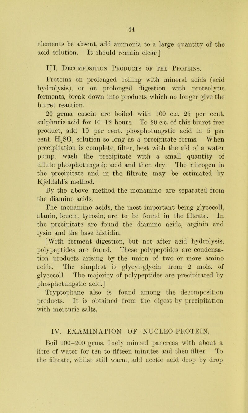 elements be absent, add ammonia to a large quantity of the acid solution. It should remain clear.] III. Decomposition Products of the Proteins. # Proteins on prolonged boiling with mineral acids (acid hydrolysis), or on prolonged digestion with proteolytic ferments, break down into products which no longer give the biuret reaction. 20 grins, casein are boiled with 100 c.c. 25 per cent, sulphuric acid for 10—12 hours. To 20 c.c. of this biuret free product, add 10 per cent, phosphotungstic acid in 5 per cent. H2S04 solution so long as a precipitate forms. When precipitation is complete, filter, best with the aid of a water pump, wash the precipitate with a small quantity of dilute phosphotungstic acid and then dry. The nitrogen in the precipitate and in the filtrate may be estimated by Kjeldahl’s method. By the above method the monamino are separated from the diamino acids. The monamino acids, the most important being glycocoll, alanin, leucin, tyrosin, are to be found in the filtrate. In the precipitate are found the diamino acids, arginin and lysin and the base histidin. [With ferment digestion, but not after acid hydrolysis, polypeptides are found. These polypeptides are condensa- tion products arising by the union of two or more amino acids. The simplest is glycyl-glycin from 2 mols. of glycocoll. The majority of polypeptides are precipitated by phosphotungstic acid.] Tryptophane also is found among the decomposition products. It is obtained from the digest by precipitation with mercuric salts. IV. EXAMINATION OF NUCLEO-PKOTEIN. Boil 100-200 grms. finely minced pancreas with about a litre of water for ten to fifteen minutes and then filter. To the filtrate, whilst still warm, add acetic acid drop by drop