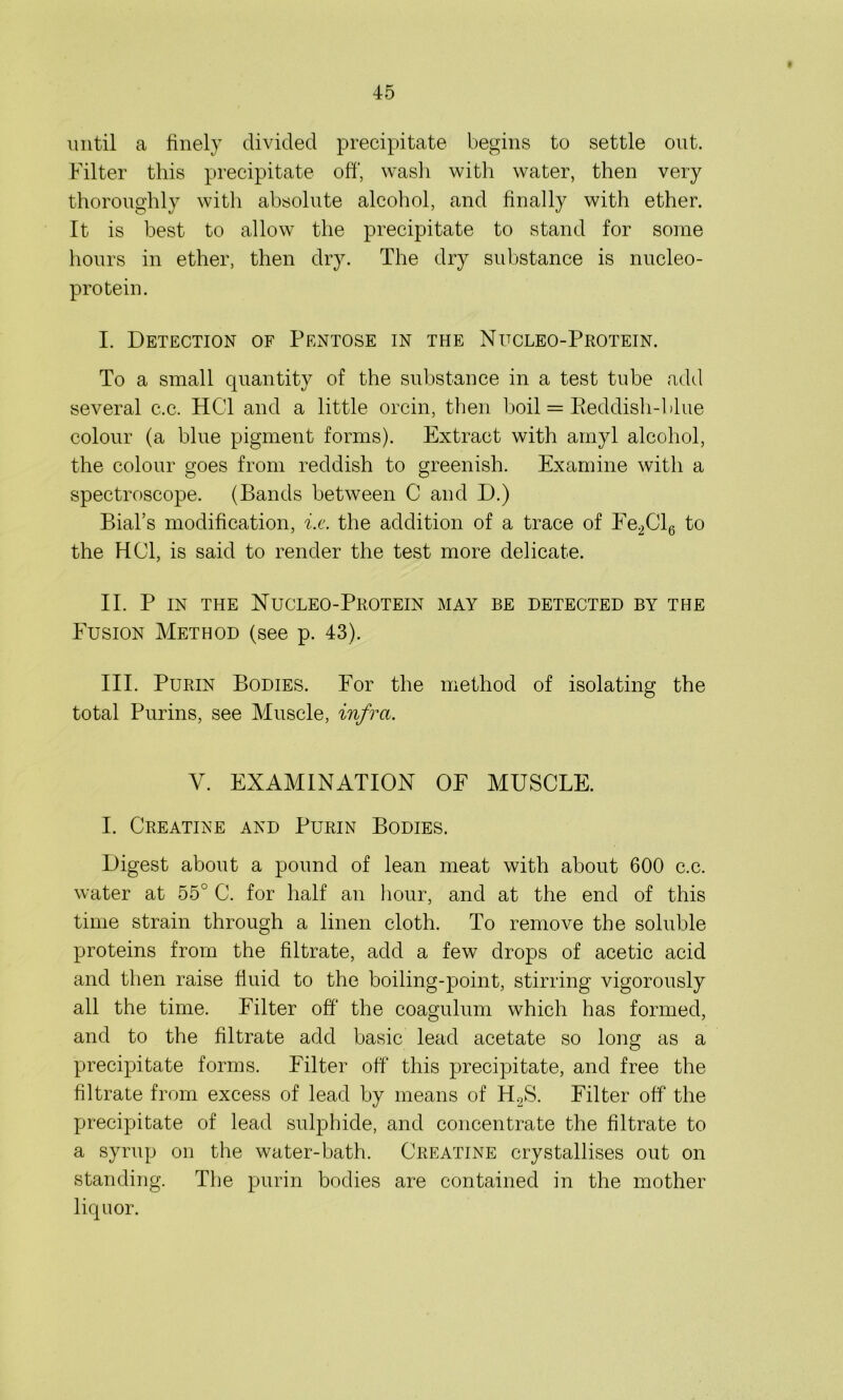 until a finely divided precipitate begins to settle out. Filter this precipitate off, wash with water, then very thoroughly with absolute alcohol, and finally with ether. It is best to allow the precipitate to stand for some hours in ether, then dry. The dry substance is nucleo- protein. I. Detection of Pentose in the Nucleo-Protein. To a small quantity of the substance in a test tube add several c.c. HC1 and a little orcin, then boil = Keddish-blue colour (a blue pigment forms). Extract with amyl alcohol, the colour goes from reddish to greenish. Examine with a spectroscope. (Bands between C and D.) Bial’s modification, i.e. the addition of a trace of Ee2Cl6 to the HOI, is said to render the test more delicate. II. P in the Nucleo-Protein may be detected by the Fusion Method (see p. 43). III. Purin Bodies. For the method of isolating the total Purins, see Muscle, infra. V. EXAMINATION OF MUSCLE. I. Creatine and Purin Bodies. Digest about a pound of lean meat with about 600 c.c. water at 55° C. for half an hour, and at the end of this time strain through a linen cloth. To remove the soluble proteins from the filtrate, add a few drops of acetic acid and then raise fluid to the boiling-point, stirring vigorously all the time. Filter off' the coagulum which has formed, and to the filtrate add basic lead acetate so long as a precipitate forms. Filter off this precipitate, and free the filtrate from excess of lead by means of H.2S. Filter off the precipitate of lead sulphide, and concentrate the filtrate to a syrup on the water-bath. Creatine crystallises out on standing. The purin bodies are contained in the mother liquor.