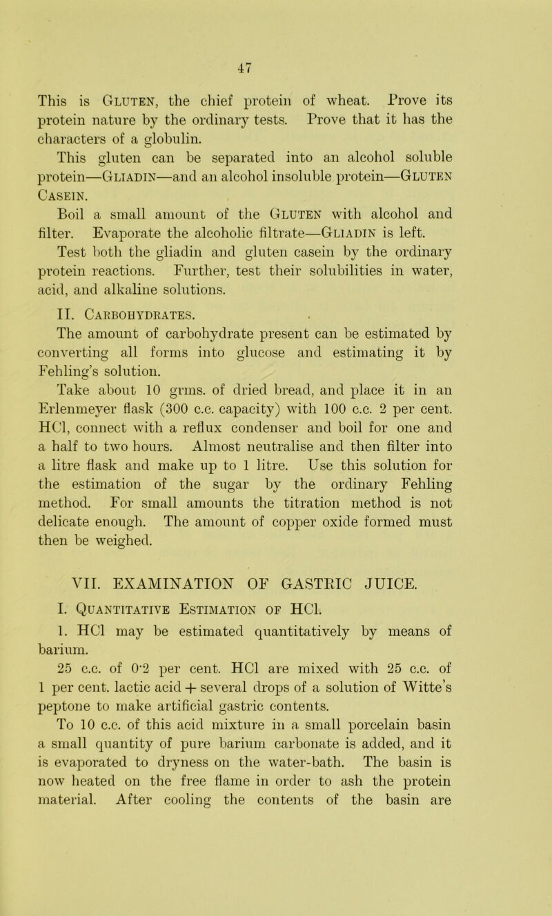 47 This is Gluten, the chief protein of wheat. Prove its protein nature by the ordinary tests. Prove that it has the characters of a globulin. This gluten can be separated into an alcohol soluble protein—Gliadin—and an alcohol insoluble protein—Gluten Casein. Boil a small amount of the Gluten with alcohol and filter. Evaporate the alcoholic filtrate—Gliadin is left. Test both the gliadin and gluten casein by the ordinary protein reactions. Further, test their solubilities in water, acid, and alkaline solutions. II. Carbohydrates. The amount of carbohydrate present can be estimated by converting all forms into glucose and estimating it by Fehling’s solution. Take about 10 grins, of dried bread, and place it in an Erlenmeyer flask (300 c.c. capacity) with 100 c.c. 2 per cent. HC1, connect with a reflux condenser and boil for one and a half to two hours. Almost neutralise and then filter into a litre flask and make up to 1 litre. Use this solution for the estimation of the sugar by the ordinary Fehling method. For small amounts the titration method is not delicate enough. The amount of copper oxide formed must then be weighed. VII. EXAMINATION OF GASTPJC JUICE. I. Quantitative Estimation of HC1. 1. HC1 may be estimated cpiantitatively by means of barium. 25 c.c. of 0'2 per cent. HC1 are mixed with 25 c.c. of 1 per cent, lactic acid + several drops of a solution of Witte’s peptone to make artificial gastric contents. To 10 c.c. of this acid mixture in a small porcelain basin a small quantity of pure barium carbonate is added, and it is evaporated to dryness on the water-bath. The basin is now heated on the free flame in order to ash the protein material. After cooling the contents of the basin are