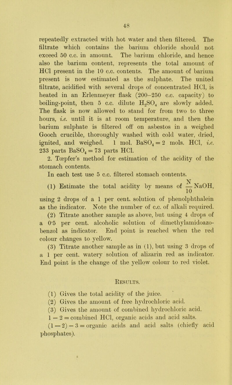 repeatedly extracted with hot water and then filtered. The filtrate which contains the barium chloride should not exceed 50 c.c. in amount. The barium chloride, and hence also the barium content, represents the total amount of HC1 present in the 10 c.c. contents. The amount of barium present is now estimated as the sulphate. The united filtrate, acidified with several drops of concentrated HC1, is heated in an Erlenmeyer flask (200—250 c.c. capacity) to boiling-point, then 5 c.c. dilute H2S04 are slowly added. The flask is now allowed to stand for from two to three hours, i.c. until it is at room temperature, and then the barium sulphate is filtered off on asbestos in a weighed Gooch crucible, thoroughly washed with cold water, dried, ignited, and weighed. 1 mol. BaS04 = 2 mols. HC1, i.e. 233 parts BaS04 = 73 parts HC1. 2. Toepfer’s method for estimation of the acidity of the stomach contents. In each test use 5 c.c. filtered stomach contents. N (1) Estimate the total acidity by means of — NaOH, using 2 drops of a 1 per cent, solution of phenolphthalein as the indicator. Note the number of c.c. of alkali required. (2) Titrate another sample as above, but using 4 drops of a 0'5 per cent, alcoholic solution of dimethylamidoazo- benzol as indicator. End point is reached when the red colour changes to yellow. (3) Titrate another sample as in (1), but using 3 drops of a 1 per cent, watery solution of alizarin red as indicator. End point is the change of the yellow colour to red violet. Results. (1) Gives the total acidity of the juice. (2) Gives the amount of free hydrochloric acid. (3) Gives the amount of combined hydrochloric acid. 1 — 2 = combined HC1, organic acids and acid salts. (1 — 2) — 3 = organic acids and acid salts (chiefly acid phosphates).