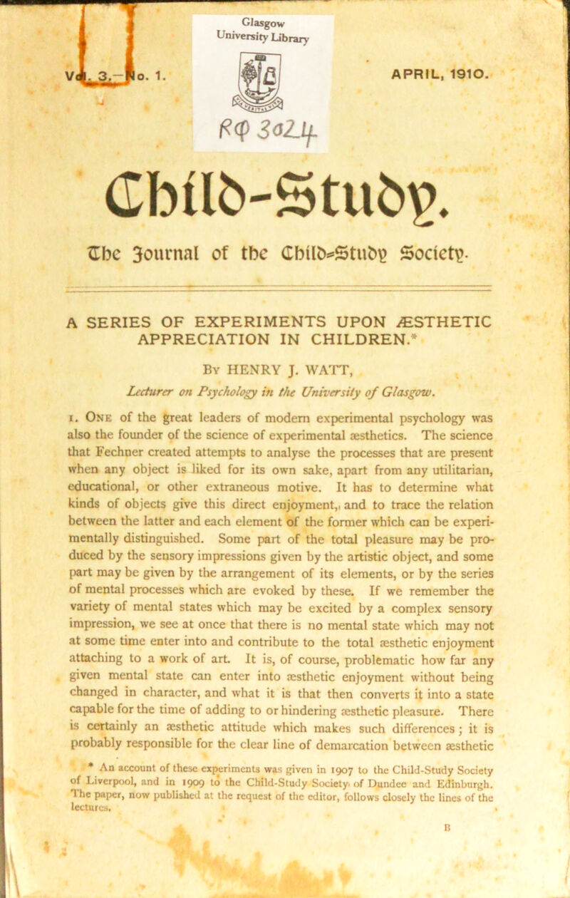 Glasgow University Library O. 1. m W- (?<p 3ol_lf. APRIL, 1910. Cbilb-Stu^. ftbc journal of tbc Cbilb*5tub\> Society A SERIES OF EXPERIMENTS UPON ESTHETIC APPRECIATION IN CHILDREN.'* By HENRY J. WATT, Lecturer on Psychology in the University of Glasgow. i. One of the great leaders of modem experimental psychology was also the founder of the science of experimental cesthetics. The science that Fechner created attempts to analyse the processes that are present when any object is liked for its own sake, apart from any utilitarian, educational, or other extraneous motive. It has to determine what kinds of objects give this direct enjoyment,, and to trace the relation between the latter and each element of the former which can be experi- mentally distinguished. Some part of the total pleasure may be pro- duced by the sensory impressions given by the artistic object, and some part may be given by the arrangement of its elements, or by the series of mental processes which are evoked by these. If we remember the variety of mental states which may be excited by a complex sensory impression, we see at once that there is no mental state which may not at some time enter into and contribute to the total aesthetic enjoyment attaching to a work of art It is, of course, problematic how far any given mental state can enter into aesthetic enjoyment without being changed in character, and what it is that then converts it into a state capable for the time of adding to or hindering aesthetic pleasure. There is certainly an aesthetic attitude which makes such differences; it is probably responsible for the clear line of demarcation between aesthetic * An account of these experiments was given in 1907 to the Child-Study Society of Liverpool, and in 1909 to the Child-Study Society, of Dundee and Edinburgh. 1 lie paper, now published at the request of the editor, follows closely the lines of the lectures. A. * B