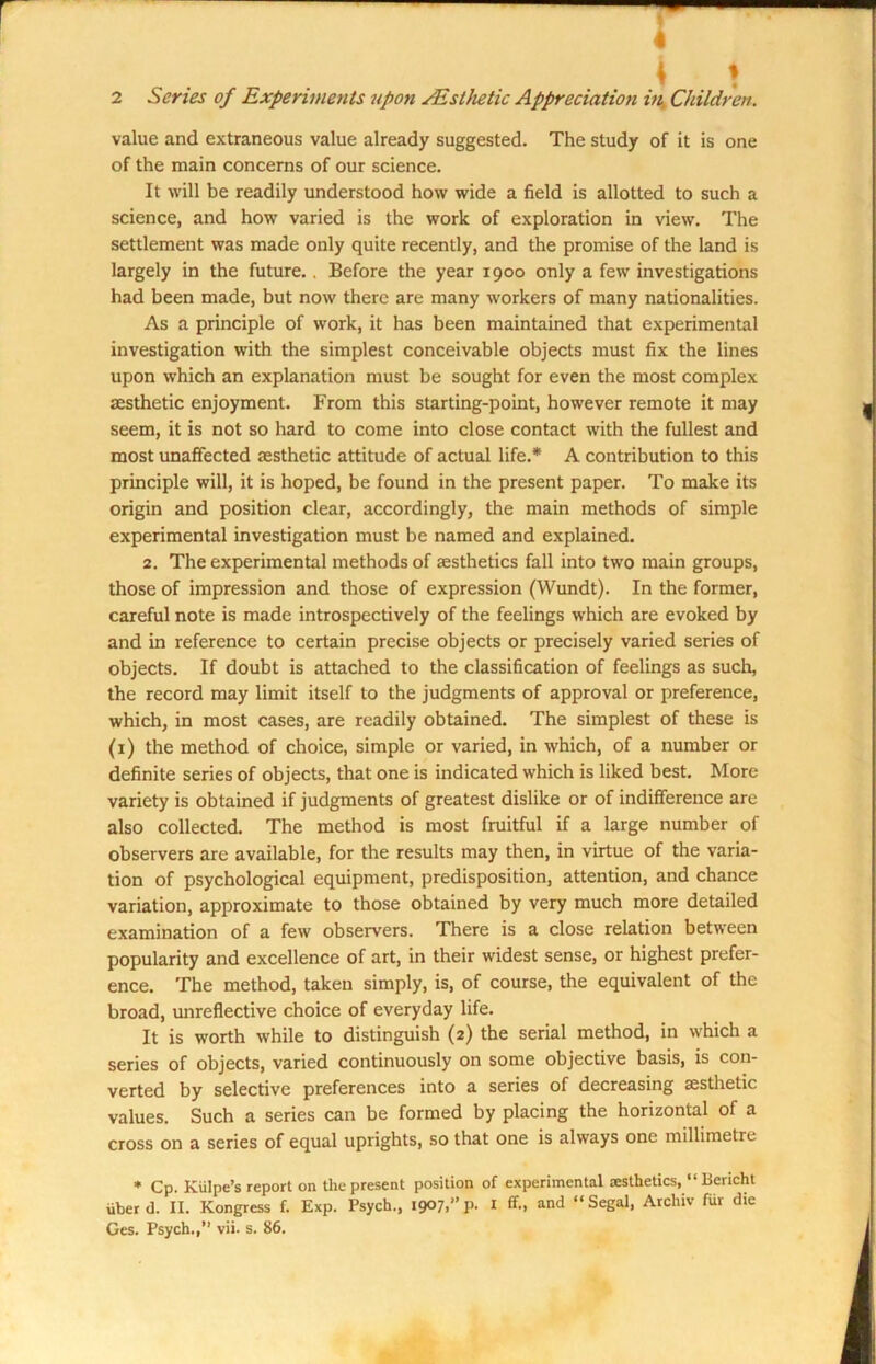 value and extraneous value already suggested. The study of it is one of the main concerns of our science. It will be readily understood how wide a field is allotted to such a science, and how varied is the work of exploration in view. The settlement was made only quite recently, and the promise of the land is largely in the future. . Before the year 1900 only a few investigations had been made, but now there are many workers of many nationalities. As a principle of work, it has been maintained that experimental investigation with the simplest conceivable objects must fix the lines upon which an explanation must be sought for even the most complex aesthetic enjoyment. From this starting-point, however remote it may seem, it is not so hard to come into close contact with the fullest and most unaffected aesthetic attitude of actual life.* A contribution to this principle will, it is hoped, be found in the present paper. To make its origin and position clear, accordingly, the main methods of simple experimental investigation must be named and explained. 2. The experimental methods of aesthetics fall into two main groups, those of impression and those of expression (Wundt). In the former, careful note is made introspectively of the feelings which are evoked by and in reference to certain precise objects or precisely varied series of objects. If doubt is attached to the classification of feelings as such, the record may limit itself to the judgments of approval or preference, which, in most cases, are readily obtained. The simplest of these is (1) the method of choice, simple or varied, in which, of a number or definite series of objects, that one is indicated which is liked best. More variety is obtained if judgments of greatest dislike or of indifference are also collected. The method is most fruitful if a large number of observers are available, for the results may then, in virtue of the varia- tion of psychological equipment, predisposition, attention, and chance variation, approximate to those obtained by very much more detailed examination of a few observers. There is a close relation between popularity and excellence of art, in their widest sense, or highest prefer- ence. The method, taken simply, is, of course, the equivalent of the broad, unreflective choice of everyday life. It is worth while to distinguish (2) the serial method, in which a series of objects, varied continuously on some objective basis, is con- verted by selective preferences into a series of decreasing aesthetic values. Such a series can be formed by placing the horizontal of a cross on a series of equal uprights, so that one is always one millimetre * Cp. Kiilpe’s report on the present position of experimental aesthetics, “ Bericht uberd. II. Kongress f. Exp. Psych., 1907,”p. I ff., and “Segal, Archiv fur die Ges. Psych.,’’ vii. s. 86.