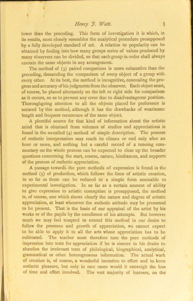 I Henry J. Watt. 3 lower than the preceding. This form of investigation it is which, in its results, most closely resembles the analytical procedure presupposed by a fully developed standard of art. A relation to popularity can be obtained by finding into how many groups series of values produced by many observers can be divided, so that each group in order shall always contain the same objects in any arrangement. The method of (3) paired comparison is more exhaustive than the preceding, demanding the comparison of every object of a group with every other. At its best, the method is incognitive, concealing the pro- gress and accuracy of his judgments from the observer. Each object must, of course, be placed alternately on the left or right side for comparison as it occurs, so as to prevent any error due to disadvantageous position. Thoroughgoing attention to all the objects placed for preference is secured by this method, although it lias the drawbacks of wearisome length and frequent recurrence of the same object. A plentiful source for that kind of information about the artistic mind that is obtained from volumes of studies and appreciations is found in the so-called (4) method of simple description. The process of cesthetic interpretation may reach its climax or end only after an hour or more, and nothing but a careful record of a running com- mentary on the whole process can be expected to clear up the broader questions concerning the start, course, nature, hindrances, and supports of the process of cesthetic appreciation. A passage towards the pure methods of expression is found in the method (5) of production, which follows the lines of artistic creation, in so far as these can be reduced to a simple form amenable to experimental investigation. In so far as a certain amount of ability to give expression to artistic conception is presupposed, the method is, of course, one which shows clearly the nature and degree of artistic appreciation, at least whenever the cesthetic attitude may be presumed to be present. That is the basis of our appraisal of the artist by his works or of the pupils by the excellence of his attempts. But however much we may feel tempted to extend this method in our desire to follow the presence and growth of appreciation, we cannot expect to be able to apply it to all the arts whose appreciation has to be cultivated. The teacher must therefore turn the pure methods of impression into tests for appreciation if he is sincere in his desire to abandon the irrelevant tests of philological, biographical, analytical, grammatical or other heterogeneous information. The actual work of creation is, of course, a wonderful incentive to effort and to keen cesthetic pleasure, but only in rare cases would it outweigh the loss of time and effort involved. The vast majority of learners, on the