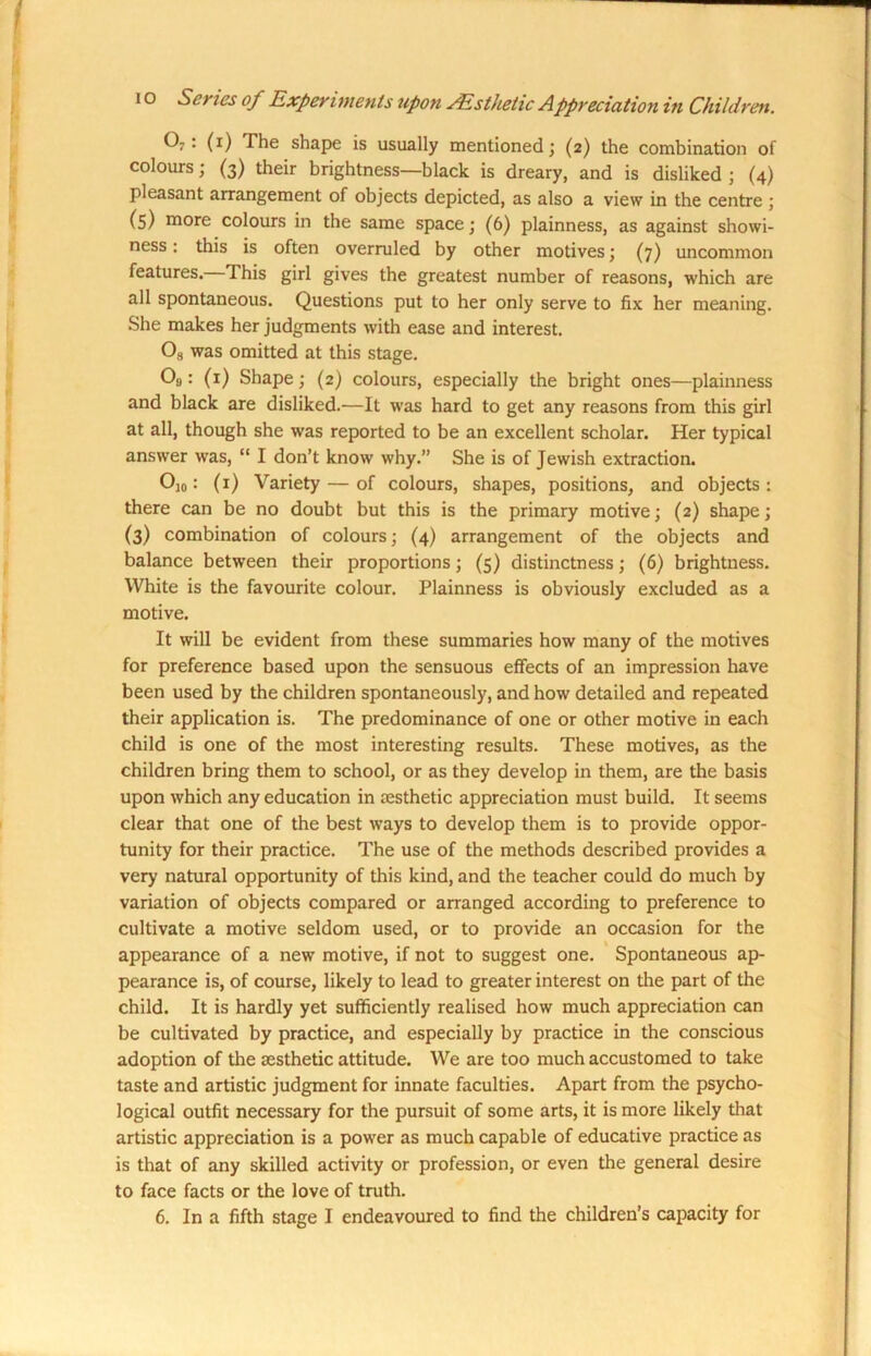 0 • (1) The shape is usually mentioned; (2) the combination of colours; (3) their brightness—black is dreary, and is disliked ; (4) pleasant arrangement of objects depicted, as also a view in the centre ; (5) niore colours in the same space; (6) plainness, as against showi- ness : this is often overruled by other motives; (7) uncommon features. This girl gives the greatest number of reasons, w'hich are all spontaneous. Questions put to her only serve to fix her meaning. She makes her judgments with ease and interest. Os was omitted at this stage. O0: (1) Shape; (2) colours, especially the bright ones—plainness and black are disliked.—It was hard to get any reasons from this girl at all, though she was reported to be an excellent scholar. Her typical answer was, “ I don’t know why.” She is of Jewish extraction. O]0: (1) Variety — of colours, shapes, positions, and objects: there can be no doubt but this is the primary motive; (2) shape; (3) combination of colours; (4) arrangement of the objects and balance between their proportions; (5) distinctness; (6) brightness. White is the favourite colour. Plainness is obviously excluded as a motive. It will be evident from these summaries how many of the motives for preference based upon the sensuous effects of an impression have been used by the children spontaneously, and how detailed and repeated their application is. The predominance of one or other motive in each child is one of the most interesting results. These motives, as the children bring them to school, or as they develop in them, are the basis upon which any education in testhetic appreciation must build. It seems clear that one of the best ways to develop them is to provide oppor- tunity for their practice. The use of the methods described provides a very natural opportunity of this kind, and the teacher could do much by variation of objects compared or arranged according to preference to cultivate a motive seldom used, or to provide an occasion for the appearance of a new motive, if not to suggest one. Spontaneous ap- pearance is, of course, likely to lead to greater interest on the part of the child. It is hardly yet sufficiently realised how much appreciation can be cultivated by practice, and especially by practice in the conscious adoption of the aesthetic attitude. We are too much accustomed to take taste and artistic judgment for innate faculties. Apart from the psycho- logical outfit necessary for the pursuit of some arts, it is more likely that artistic appreciation is a power as much capable of educative practice as is that of any skilled activity or profession, or even the general desire to face facts or the love of truth. 6. In a fifth stage I endeavoured to find the children’s capacity for