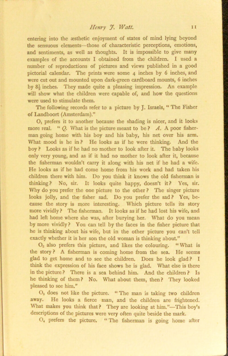 entering into the aesthetic enjoyment of states of mind lying beyond the sensuous elements—those of characteristic perceptions, emotions, and sentiments, as well as thoughts. It is impossible to give many examples of the accounts I obtained from the children. I used a number of reproductions of pictures and views published in a good pictorial calendar. The prints were some 4 inches by 6 inches, and were cut out and mounted upon dark-green cardboard mounts, 6 inches by 85 inches. They made quite a pleasing impression. An example will show what the children were capable of, and how the questions were used to stimulate them. The following records refer to a picture by J. Israels, “ The Fisher of Landboort (Amsterdam).” Oi prefers it to another because the shading is nicer, and it looks more real. “ Q. What is the picture meant to be ? A. A poor fisher- man going home with his boy and his baby, his net over his arm. What mood is he in ? He looks as if he were thinking. And the boy ? Looks as if he had no mother to look after it. The baby looks only very young, and as if it had no mother to look after it, because the fisherman wouldn’t carry it along with his net if he had a wife. He looks as if he had come home from his work and had taken his children there with him. Do you think it knows the old fisherman is thinking? No, sir. It looks quite happy, doesn’t it? Yes, sir. Why do you prefer the one picture to the other ? The singer picture looks jolly, and the fisher sad. Do you prefer the sad ? Yes, be- cause the story is more interesting. Which picture tells its story more vividly ? The fisherman. It looks as if he had lost his wife, and had left home where she was, after burying her. What do you mean by more vividly? You can tell by the faces in the fisher picture that he is thinking about his wife, but in the other picture you can’t tell exactly whether it is her son the old woman is thinking about.” O, also prefers this picture, and likes the colouring. “ What is the story ? A fisherman is coming home from the sea. He seems glad to get home and to see the children. Does he look glad? I think the expression of his face show's he is glad. What else is there in the picture? There is a sea behind him. And the children? Is he thinking of them? No. What about them, then? They looked pleased to see him.” 03 does not like the picture. “ The man is taking two children away. He looks a fierce man, and the children are frightened. What makes you think that? They are looking at him.”—This boy's descriptions of the pictures were very often quite beside the mark. 04 prefers the picture. “ The fisherman is going home after