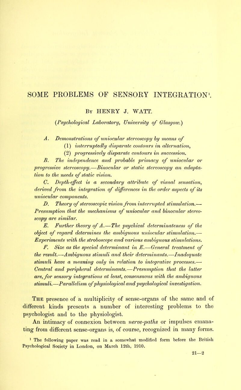 SOME PROBLEMS OF SENSORY INTEGRATION1. By HENRY J. WATT. (Psychological Laboratory, University of Glasgow.) A. Demonstrations of uniocular stereoscopy by means of (1) interruptedly disparate contours in alternation, (2) progressively disparate contours in succession. B. The independence and probable primacy of uniocular or progressive stereoscopy.—Binocular or static stereoscopy an adapta- tion to the needs of static vision. C. Depth-effect is a secondary attribute of visual sensation, derived from the integration of differences in the order aspects of its uniocular components. D. Theory of stereoscopic vision from interrupted stimulation.— Presumption that the mechanisms of uniocular and binocular stereo- scopy are similar. E. Further theory of A.—The psychical determinateness of the object of regard determines the ambiguous uniocular stimulation.— Experiments with the stroboscope and various ambiguous stimulations. F. Size as the special determinant in E.—General treatment of the result.—Ambiguous stimuli and their determinants.—Inadequate stimuli have a meaning only in relation to integrative processes.— Central and peripheral determinants.—Presumption that the latter are, for sensory integrations at least, consensuous with the ambiguous stimuli.—Parallelism of physiological and psychological investigation. The presence of a multiplicity of sense-organs of the same and of different kinds presents a number of interesting problems to the psychologist and to the physiologist. An intimacy of connexion between nerve-paths or impulses emana- ting from different sense-organs is, of course, recognized in many forms. 1 The following paper was read in a somewhat modified form before the British Psychological Society in London, on March 12th, 1910. 21—2