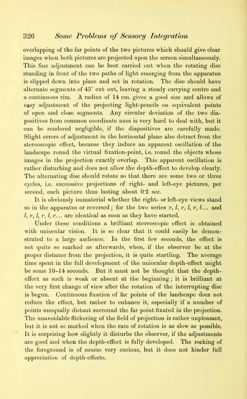overlapping of the far points of the two pictures which should give clear images when both pictures are projected upon the screen simultaneously. This fine adjustment can be best carried out when the rotating disc standing in front of the two paths of light emerging from the apparatus is slipped down into place and set in rotation. The disc should have alternate segments of 45° cut out, leaving a steady carrying centre and a continuous rim. A radius of 14 cm. gives a good size and allows of easy adjustment of the projecting light-pencils on equivalent points of open and close segments. Any circular deviation of the two dia- positives from common coordinate axes is very hard to deal with, but it can be rendered negligible, if the diapositives are carefully made. Slight errors of adjustment in the horizontal plane also detract from the stereoscopic effect, because they induce an apparent oscillation of the landscape round the virtual fixation-point, i.e. round the objects whose images in the projection exactly overlap. This apparent oscillation is rather disturbing and does not allow the depth-effect to develop clearly. The alternating disc should rotate so that there are some two or three cycles, i.e. successive projections of right- and left-eye pictures, per second, each picture thus lasting about 02 sec. It is obviously immaterial whether the right- or left-eye views stand so in the apparatus or reversed; for the two series r, l, r, l, r, l... and l, r, l, r, are identical as soon as they have started. Under these conditions a brilliant stereoscopic effect is obtained with uniocular vision. It is so clear that it could easily be demon- strated to a large audience. In the first few seconds, the effect is not quite so marked as afterwards, when, if the observer be at the proper distance from the projection, it is quite startling. The average time spent in the full development of the uniocular depth-effect might be some 10-14 seconds. But it must not be thought that the depth- effect as such is weak or absent at the beginning; it is brilliant at the very first change of view after the rotation of the interrupting disc is begun. Continuous fixation of far points of the landscape does not reduce the effect, but rather to enhance it, especially if a number of points unequally distant surround the far point fixated in the projection. The unavoidable flickering of the field of projection is rather unpleasant, but it is not so marked when the rate of rotation is as slow as possible. It is surprising how slightly it disturbs the observer, if the adjustments are good and when the depth-effect is fully developed. The rocking of the foreground is of course very curious, but it does not hinder full appreciation of depth-effects.