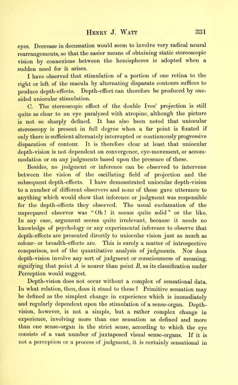 eyes. Decrease in decussation would seem to involve very radical neural rearrangements, so that the easier means of obtaining static stereoscopic vision by connexions between the hemispheres is adopted when a sudden need for it arises. I have observed that stimulation of a portion of one retina to the right or left of the macula by alternating disparate contours suffices to produce depth-effects. Depth-effect can therefore be produced by one- sided uniocular stimulation. C. The stereoscopic effect of the double Ives’ projection is still quite as clear to an eye paralysed with atropine, although the picture is not so sharply defined. It has also been noted that uniocular stereoscopy is present in full degree when a far point is fixated if only there is sufficient alternately interrupted or continuously progressive disparation of contour. It is therefore clear at least that uniocular depth-vision is not dependent on convergence, eye-movement, or accom- modation or on any judgments based upon the presence of these. Besides, no judgment or inference can be observed to intervene between the vision of the oscillating field of projection and the subsequent depth-effects. I have demonstrated uniocular depth-vision to a number of different observers and none of these gave utterance to anything which would show that inference or judgment was responsible for the depth-effects they observed. The usual exclamation of the unprepared observer was “ Oh ! it seems quite solid ” or the like. In any case, argument seems quite irrelevant, because it needs no knowledge of psychology or any experimental inference to observe that depth-effects are presented directly to uniocular vision just as much as colour- or breadth-effects are. This is surely a matter of introspective comparison, not of the quantitative analysis of judgments. Nor does depth-vision involve any sort of judgment or consciousness of meaning, signifying that point A is nearer than point B, as its classification under Perception would suggest. Depth-vision does not occur without a complex of sensational data. In what relation, then, does it stand to these ? Primitive sensation may be defined as the simplest change in experience which is immediately and regularly dependent upon the stimulation of a sense-organ. Depth- vision, however, is not a simple, but a rather complex change in experience, involving more than one sensation as defined and more than one sense-organ in the strict sense, according to which the eye consists of a vast number of juxtaposed visual sense-organs. If it is not a perception or a process of judgment, it is certainly sensational in