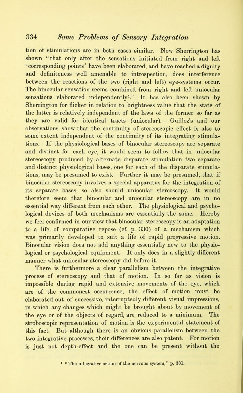 tion of stimulations are in both cases similar. Now Sherrington has shown “that only after the sensations initiated from right and left ‘ corresponding points * have been elaborated, and have reached a dignity and definiteness well amenable to introspection, does interference between the reactions of the two (right and left) eye-systems occur. The binocular sensation seems combined from right and left uniocular sensations elaborated independently1.” It has also been shown by Sherrington for flicker in relation to brightness value that the state of the latter is relatively independent of the laws of the former so far as they are valid for identical tracts (uniocular). Guilloz’s and our observations show that the continuity of stereoscopic effect is also to some extent independent of the continuity of its integrating stimula- tions. If the physiological bases of binocular stereoscopy are separate and distinct for each eye, it would seem to follow that in uniocular stereoscopy produced by alternate disparate stimulation two separate and distinct physiological bases, one for each of the disparate stimula- tions, may be presumed to exist. Further it may be presumed, that if binocular stereoscopy involves a special apparatus for the integration of its separate bases, so also should uniocular stereoscopy. It would therefore seem that binocular and uniocular stereoscopy are in no essential way different from each other. The physiological and psycho- logical devices of both mechanisms are essentially the same. Hereby we feel confirmed in our view that binocular stereoscopy is an adaptation to a life of comparative repose (cf. p. 330) of a mechanism which was primarily developed to suit a life of rapid progressive motion. Binocular vision does not add anything essentially new to the physio- logical or psychological equipment. It only does in a slightly different manner what uniocular stereoscopy did before it. There is furthermore a clear parallelism between the integrative process of stereoscopy and that of motion. In so far as vision is impossible during rapid and extensive movements of the eye, which are of the commonest occurrence, the effect of motion must be elaborated out of successive, interruptedly different visual impressions, in which any changes which might be brought about by movement of the eye or of the objects of regard, are reduced to a minimum. The stroboscopic representation of motion is the experimental statement of this fact. But although there is an obvious parallelism between the two integrative processes, their differences are also patent. For motion is just not depth-effect and the one can be present without the 1 “The integrative action of the nervous system,” p. 381.