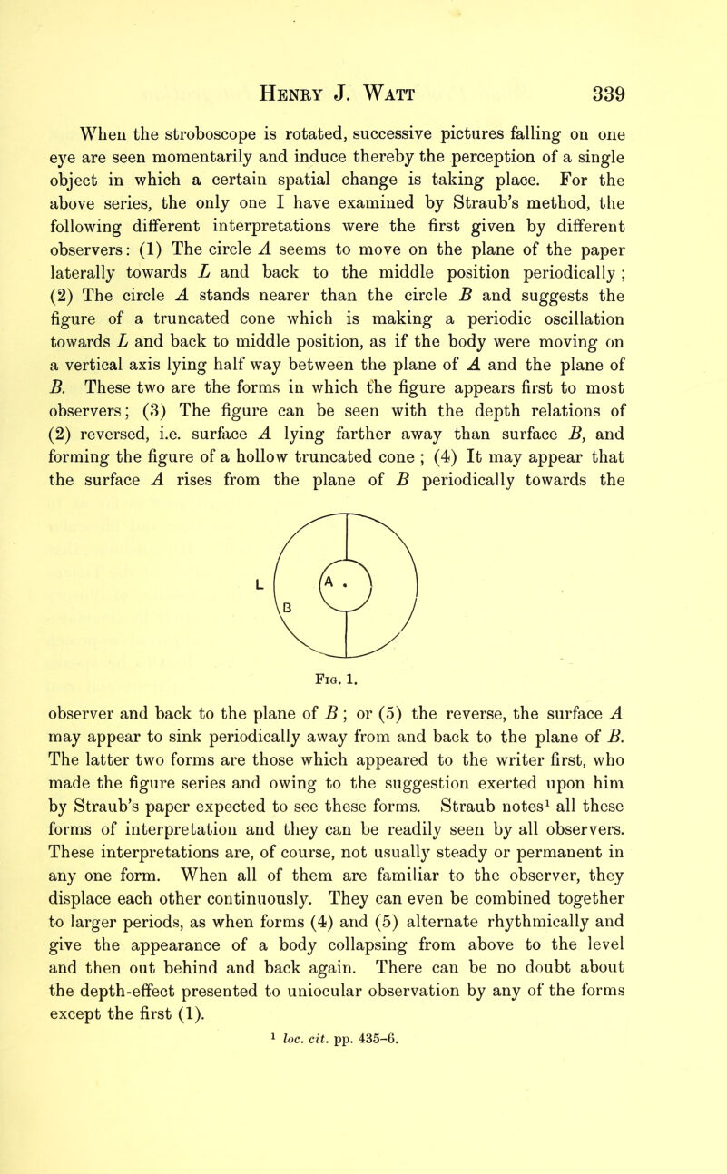 When the stroboscope is rotated, successive pictures falling on one eye are seen momentarily and induce thereby the perception of a single object in which a certain spatial change is taking place. For the above series, the only one I have examined by Straub’s method, the following different interpretations were the first given by different observers: (1) The circle A seems to move on the plane of the paper laterally towards L and back to the middle position periodically ; (2) The circle A stands nearer than the circle B and suggests the figure of a truncated cone which is making a periodic oscillation towards L and back to middle position, as if the body were moving on a vertical axis lying half way between the plane of A and the plane of B. These two are the forms in which the figure appears first to most observers; (3) The figure can be seen with the depth relations of (2) reversed, i.e. surface A lying farther away than surface B, and forming the figure of a hollow truncated cone ; (4) It may appear that the surface A rises from the plane of B periodically towards the observer and back to the plane of B ; or (5) the reverse, the surface A may appear to sink periodically away from and back to the plane of B. The latter two forms are those which appeared to the writer first, who made the figure series and owing to the suggestion exerted upon him by Straub’s paper expected to see these forms. Straub notes1 all these forms of interpretation and they can be readily seen by all observers. These interpretations are, of course, not usually steady or permanent in any one form. When all of them are familiar to the observer, they displace each other continuously. They can even be combined together to larger periods, as when forms (4) and (5) alternate rhythmically and give the appearance of a body collapsing from above to the level and then out behind and back again. There can be no doubt about the depth-effect presented to uniocular observation by any of the forms except the first (1). 1 loc. cit. pp. 435-6.