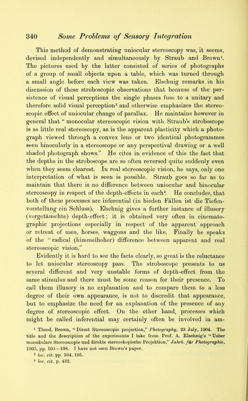 This method of demonstrating uniocular stereoscopy was, it seems, devised independently and simultaneously by Straub and Brown1. The pictures used by the latter consisted of series of photographs of a group of small objects upon a table, which was turned through a small angle before each view was taken. Elschnig remarks in his discussion of these stroboscopic observations that because of the per- sistence of visual perceptions the single phases fuse to a unitary and therefore solid visual perception2 and otherwise emphasizes the stereo- scopic effect of uniocular change of parallax. He maintains however in general that “ monocular stereoscopic vision with Straub’s stroboscope is as little real stereoscopy, as is the apparent plasticity which a photo- graph viewed through a convex lens or two identical photogrammes seen binocularly in a stereoscope or any perspectival drawing or a well shaded photograph shows.” He cites in evidence of this the fact that the depths in the stroboscope are so often reversed quite suddenly even when they seem clearest. In real stereoscopic vision, he says, only one interpretation of what is seen is possible. Straub goes so far as to maintain that there is no difference between uniocular and binocular stereoscopy in respect of the depth-effects in each3. He concludes, that both of these processes are inferential (in bieden -Fallen ist die Tiefen- vorstellung ein Schluss). Elschnig gives a further instance of illusory (vorgetauschte) depth-effect; it is obtained very often in cinemato- graphic projections especially in respect of the apparent approach or retreat of men, horses, waggons and the like. Finally he speaks of the “radical (himmelhoher) difference between apparent and real stereoscopic vision.” Evidently it is hard to see the facts clearly, so great is the reluctance to let uniocular stereoscopy pass. The stroboscope presents to us several different and very unstable forms of depth-effect from the same stimulus and there must be some reason for their presence. To call them illusory is no explanation and to compare them to a less degree of their own appearance, is not to discredit that appearance, but to emphasize the need for an explanation of the presence of any degree of stereoscopic effect. On the other hand, processes which might be called inferential may certainly often be involved in am- 1 Theod. Brown, “Direct Stereoscopic projection,” Photography, 23 July, 1904. The title and the description of the experiments I take from Prof. A. Elschnig’s “ Ueber monokulare Stereoscopie und direkte stereoskopische Projektion,” Jahrb. filr Photographic, 1905, pp. 103—108. I have not seen Brown’s paper. 2 loc. cit. pp. 104, 105. 3 loc. cit. p. 432.