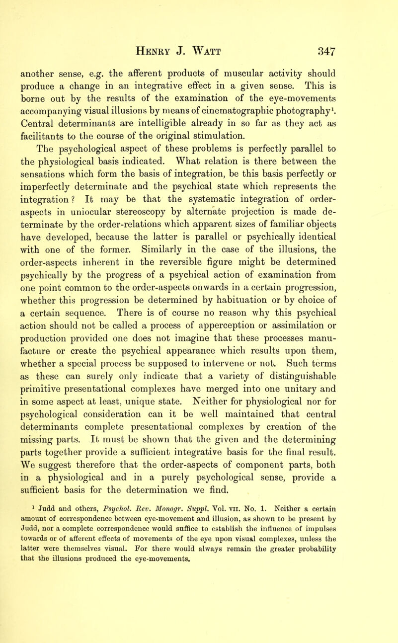 another sense, e.g. the afferent products of muscular activity should produce a change in an integrative effect in a given sense. This is borne out by the results of the examination of the eye-movements accompanying visual illusions by means of cinematographic photography1. Central determinants are intelligible already in so far as they act as facilitants to the course of the original stimulation. The psychological aspect of these problems is perfectly parallel to the physiological basis indicated. What relation is there between the sensations which form the basis of integration, be this basis perfectly or imperfectly determinate and the psychical state which represents the integration ? It may be that the systematic integration of order- aspects in uniocular stereoscopy by alternate projection is made de- terminate by the order-relations which apparent sizes of familiar objects have developed, because the latter is parallel or psychically identical with one of the former. Similarly in the case of the illusions, the order-aspects inherent in the reversible figure might be determined psychically by the progress of a psychical action of examination from one point common to the order-aspects onwards in a certain progression, whether this progression be determined by habituation or by choice of a certain sequence. There is of course no reason why this psychical action should not be called a process of apperception or assimilation or production provided one does not imagine that these processes manu- facture or create the psychical appearance which results upon them, whether a special process be supposed to intervene or not. Such terms as these can surely only indicate that a variety of distinguishable primitive presentational complexes have merged into one unitary and in some aspect at least, unique state. Neither for physiological nor for psychological consideration can it be well maintained that central determinants complete presentational complexes by creation of the missing parts. It must be shown that the given and the determining parts together provide a sufficient integrative basis for the final result. We suggest therefore that the order-aspects of component parts, both in a physiological and in a purely psychological sense, provide a sufficient basis for the determination we find. 1 Judd and others, Psychol. Rev. Monogr. Suppl. Yol. vn. No. 1. Neither a certain amount of correspondence between eye-movement and illusion, as shown to be present by Judd, nor a complete correspondence would suffice to establish the influence of impulses towards or of afferent effects of movements of the eye upon visual complexes, unless the latter were themselves visual. For there would always remain the greater probability that the illusions produced the eye-movements.