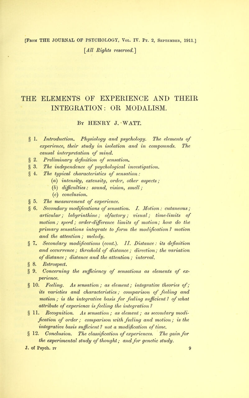 [From THE JOURNAL OF PSYCHOLOGY, Vol. IY. Pt. 2, September, 1911.] [All Rights reserved.] THE ELEMENTS OF EXPERIENCE AND THEIR INTEGRATION: OR MODALISM. By HENRY J. “WATT. § 1. Introduction. Physiology and psychology. The elements of experience, their study in isolation and in compounds. The causal interpretation of mind. § 2. Preliminary definition of sensation. § 3. The independence of psychological investigation. § 4. The typical characteristics of sensation: (a) intensity, extensity, order, other aspects; (b) difficulties: sound, vision, smell; (c) conclusion. § 5. The measurement of experience. § 6. Secondary modifications of sensation. I. Motion: cutaneous; articular; labyrinthine; olfactory; visual; time-limits of motion; speed; order-difference limits of motion; how do the primary sensations integrate to form the modification ? motion and the attention; melody. § 7. Secondary modifications (cont.). II. Distance: its definition and occurrence ; threshold of distance ; direction; the variation of distance ; distance and the attention ; interval. § 8. Retrospect. § 9. Concerning the sufficiency of sensations as elements of ex- perience. § 10. Feeling. As sensation; as element; integrative theories of; its varieties and characteristics; comparison of feeling and motion ; is the integrative basis for feeling sufficient ? of what attribute of experience is feeling the integration ? § 11. Recognition. As sensation ; as element; as secondary modi- fication of order ; comparison with feeling and motion ; is the integrative basis sufficient ? not a modification of time. § 12. Conclusion. The classification of experiences. The gain for the experimental study of thought; and for genetic study. J. of Psych, iv 9