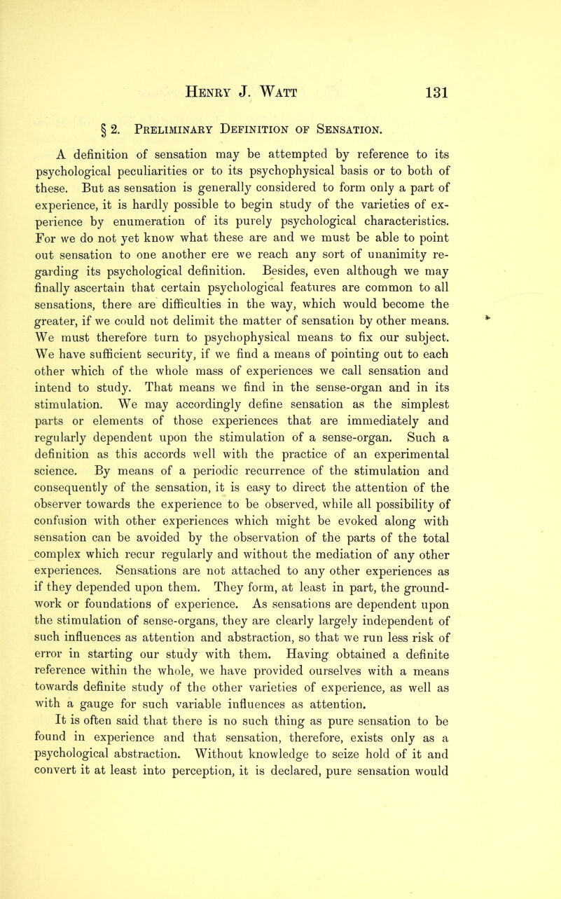 § 2. Preliminary Definition of Sensation. A definition of sensation may be attempted by reference to its psychological peculiarities or to its psychophysical basis or to both of these. But as sensation is generally considered to form only a part of experience, it is hardly possible to begin study of the varieties of ex- perience by enumeration of its purely psychological characteristics. For we do not yet know what these are and we must be able to point out sensation to one another ere we reach any sort of unanimity re- garding its psychological definition. Besides, even although we may finally ascertain that certain psychological features are common to all sensations, there are difficulties in the way, which would become the greater, if we could not delimit the matter of sensation by other means. We must therefore turn to psychophysical means to fix our subject. We have sufficient security, if we find a means of pointing out to each other which of the whole mass of experiences we call sensation and intend to study. That means we find in the sense-organ and in its stimulation. We may accordingly define sensation as the simplest parts or elements of those experiences that are immediately and regularly dependent upon the stimulation of a sense-organ. Such a definition as this accords well with the practice of an experimental science. By means of a periodic recurrence of the stimulation and consequently of the sensation, it is easy to direct the attention of the observer towards the experience to be observed, while all possibility of confusion with other experiences which might be evoked along with sensation can be avoided by the observation of the parts of the total complex which recur regularly and without the mediation of any other experiences. Sensations are not attached to any other experiences as if they depended upon them. They form, at least in part, the ground- work or foundations of experience. As sensations are dependent upon the stimulation of sense-organs, they are clearly largely independent of such influences as attention and abstraction, so that we run less risk of error in starting our study with them. Having obtained a definite reference within the whole, we have provided ourselves with a means towards definite study of the other varieties of experience, as well as with a gauge for such variable influences as attention. It is often said that there is no such thing as pure sensation to be found in experience and that sensation, therefore, exists only as a psychological abstraction. Without knowledge to seize hold of it and convert it at least into perception, it is declared, pure sensation would